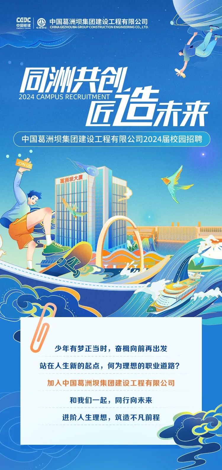 
<table>
<tr><td>C甲C 4中国葛洲坝集团建设工程有限公司 C中国能建中国能科 CHINAGEZHOUBAGROUP CONSTRUCTIONENGINERINGCO,LTD.同洲共创,2024 CAMPUS REC RUIT MENT 瓷造未来</td>
</tr>
<tr><td>中国葛洲坝集团建设工程有限公司2024届校园招聘</td>
</tr>
<tr><td> 洲 大厦P上1公i a 公,功0 少年有梦正当时,奋楫向前再出发站在人生新的起点,何为理想的职业道路?加入中国葛洲坝集团建设工程有限公司和我们一起,同行向未来进阶人生理想,筑造不凡前程C</td>
</tr>
</table>

