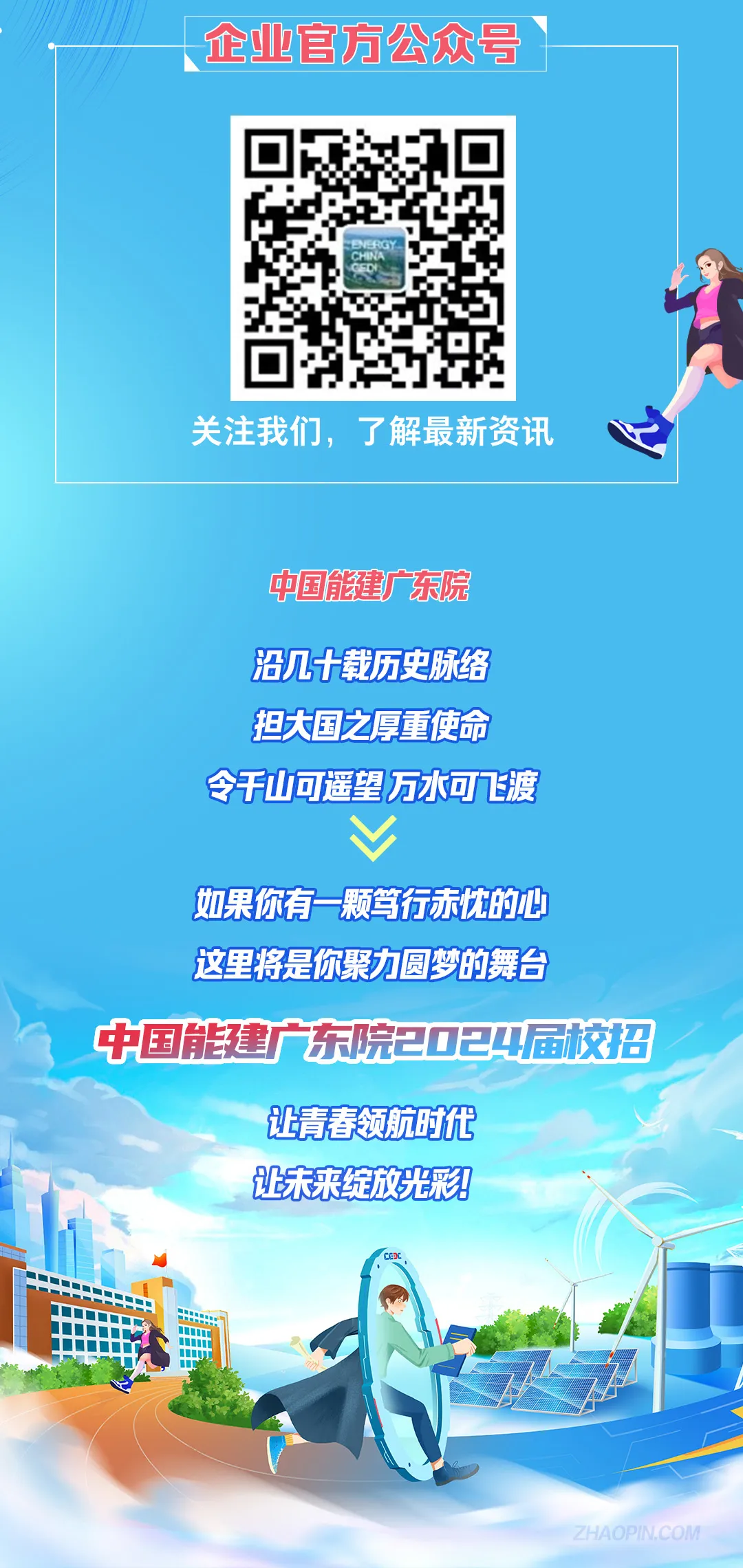 <p>企业官方公众号</p>
<p>关注我们，了解最新资讯</p>
<p>中国能建广东院</p>
<p>沿几十载历史脉络</p>
<p>担大国之厚重使命</p>
<p>令今千山可遥望万水可飞渡</p>
<p> </p>
<p>如果你有一颗笃行赤忱的心<br/>这里将是你聚力圆梦的舞台</p>
<p>中国能建广东院2024届校招</p>
<p>让青春领航时代</p>
<p>让未来绽放光彩?!</p>
