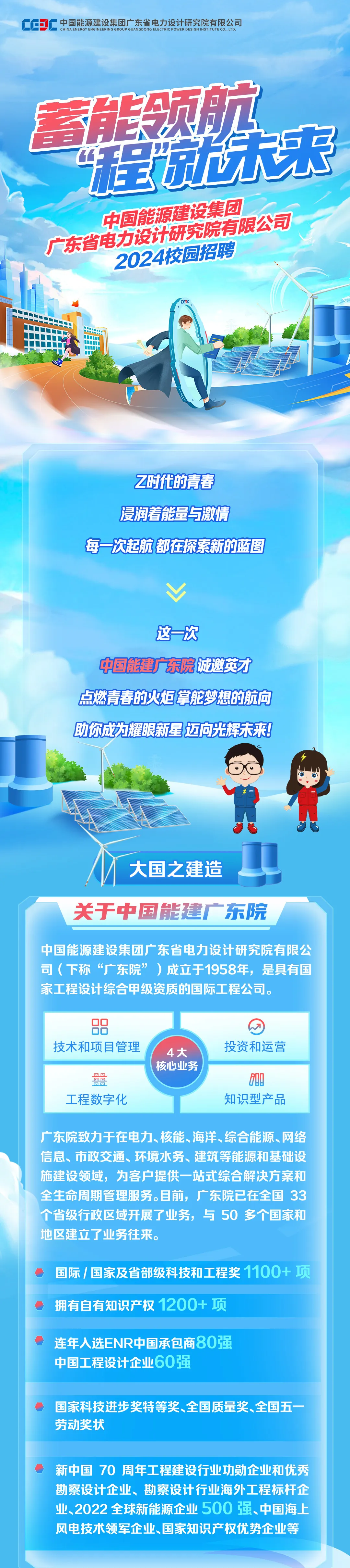 <p>中国能源建设集团广东省电力设计研究院有限公司</p>
<p>CHINA ENERGY ENGINEERING GROUP GUANGDONG ELECTRIC POWER DESIGNINSTITUTE CO，LTD<br/> 壠陈来</p>
<p>中国能源建设集团<br/>广东省电力设计研究院有限公司</p>
<p>2024校园招聘</p>
<p> </p>
<p>Z时代的青春<br/>浸润着能量与激情</p>
<p>每一次起航都在探索新的蓝图</p>
<p>这一次</p>
<p>中国能建广东院诚邀英才<br/>点燃青春的火炬掌舵梦想的航向<br/>助你成力耀眼新星迈向光辉未来!</p>
<p>大国之建造</p>
<p>关于中国能建广东院</p>
<p>中国能源建设集团广东省电力设计研究院有限公<br/>司(下称“广东院”)成立于1958年，是具有国<br/>家工程设计综合甲级资质的国际工程公司。</p>
<p> </p>
<p>技术和项目管理</p>
<p>00</p>
<p>00</p>
<p>00</p>
<p>工程数字化</p>
<p>4大<br/>核心业务</p>
<p>投资和运营</p>
<p>6ae<br/>知识型产品</p>
<p>广东院致力于在电力、核能、海洋、综合能源、网络<br/>信息、市政交通、环境水务、建筑等能源和基础设<br/>施建设领域，为客户提供一站式综合解决方案和<br/>全生命周期管理服务。目前，广东院已在全国33<br/>个省级行政区域开展了业务，与50多个国家和<br/>地区建立了业务往来。</p>
<p>国际/国家及省部级科技和工程奖1100+项<br/>拥有自有知识产权1200+项</p>
<p>连年入选ENR中国承包商8O强<br/>中国工程设计企业60强</p>
<p>国家科技进步奖特等奖、全国质量奖、全国五一<br/>劳动奖状</p>
<p>新中国 70 周年工程建设行业功勋企业和优秀<br/>勘察设计企业、勘察设计行业海外工程标杆企<br/>业、2022全球新能源企业500强、中国海上<br/>风电技术领军企业、国家知识产权优势企业等</p>

