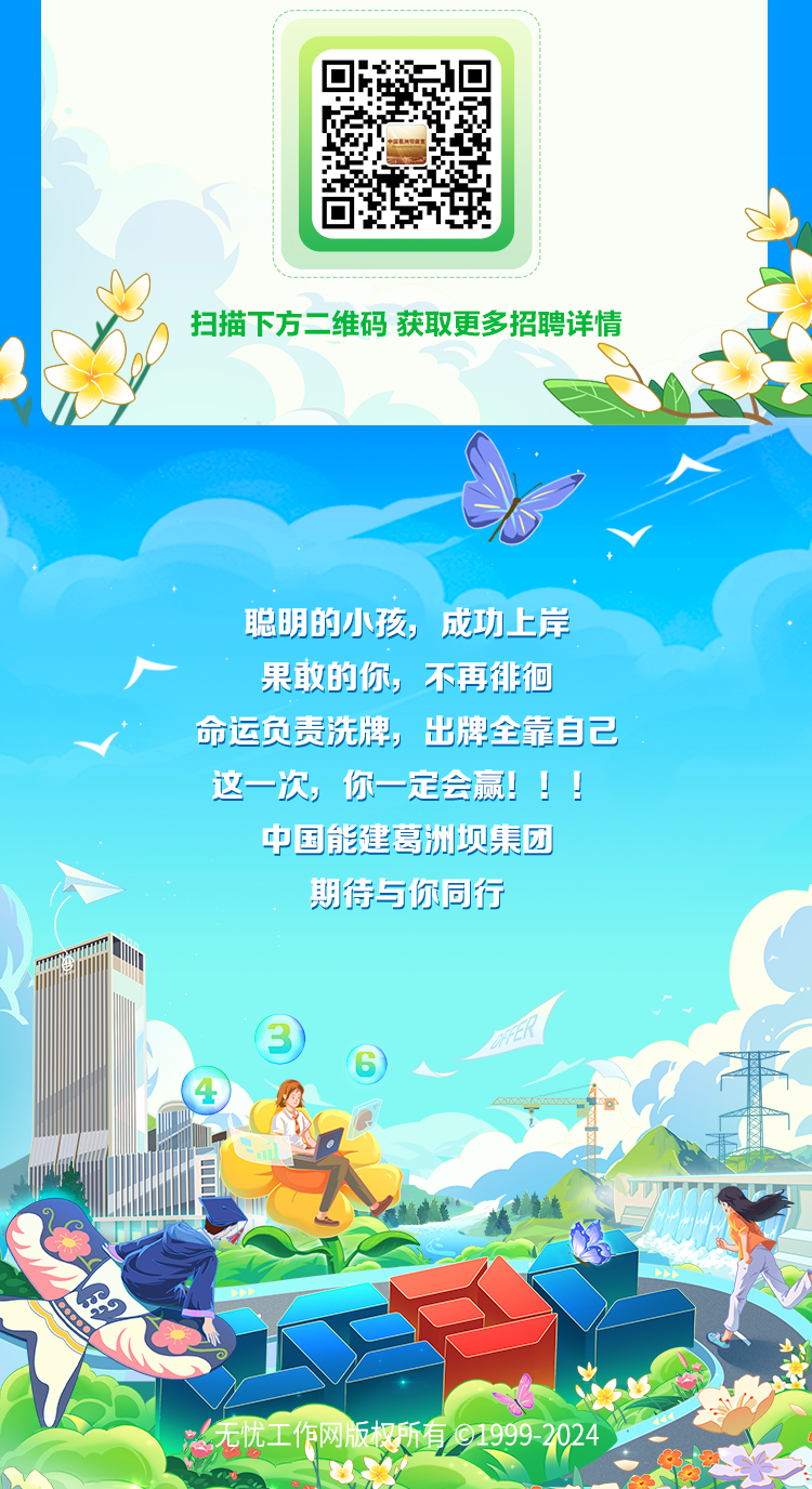 <p>扫描下方。维码获取更多招聘详情</p>
<p>聪明的小孩成功上岸</p>
<p>果敢的你,不再徘徊</p>
<p>命运负责洗牌,出牌全靠自己</p>
<p>这一次,你一定会赢! </p>
<p>中国能建葛洲坝集团</p>
<p>期待与你同行</p>
<p>③</p>
<p>⑥ </p>
<p>)</p>
<p>冰无忧工作网版权所有@1999-2024</p>
