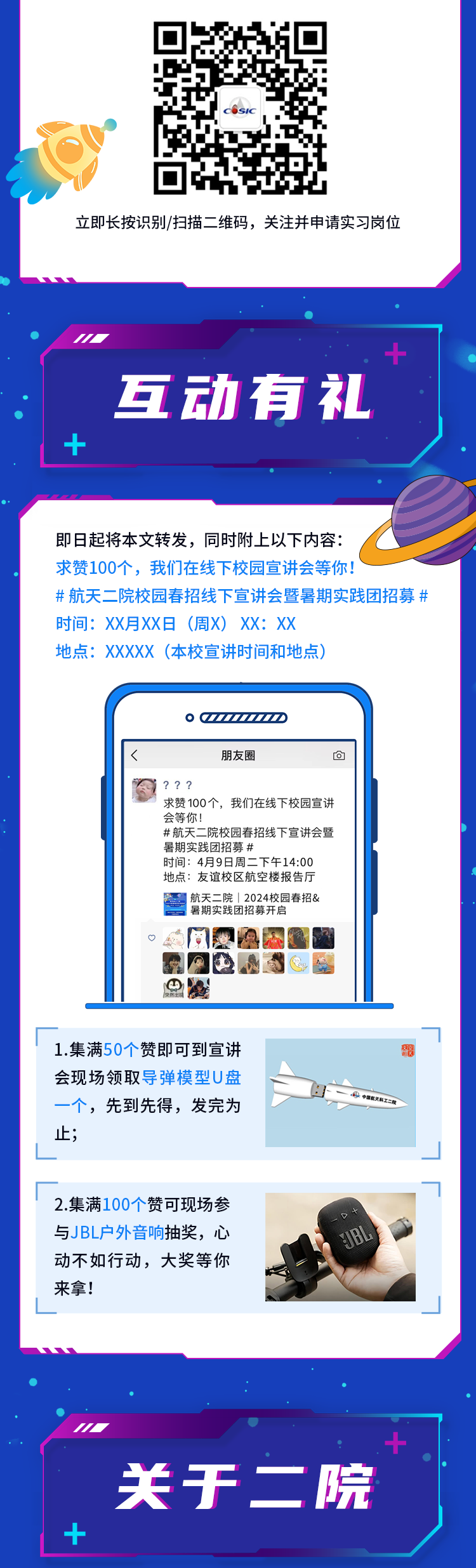 <p>立即长按识别/扫描二维码,关注并申请实习岗位</p>
<p>1</p>
<p>互动有礼</p>
<p>十</p>
<p>即日起将本文转发,同时附上以下内容:</p>
<p>求赞100个,我们在线下校园宣讲会等你!</p>
<p>#航天二院校园春招线下宣讲会暨暑期实践团招募#</p>
<p>时间: XX月XX日(周X) XX: XX</p>
<p>地点: XXXXX (本校宣讲时间和地点)</p>
<p>后 GTITIT</p>
<p><朋友圈回</p>
<p>???</p>
<p>求赞100个,我们在线下校园宣讲</p>
<p>会等你!</p>
<p>#航天二院校园春招线下宣讲会暨</p>
<p>暑期实践团招募#</p>
<p>时间: 4月9日周二下午14:00</p>
<p>地点友谊校区航空楼报告厅</p>
<p> 航天二院| 2024校园春招&</p>
<p>暑期实践团招募开启</p>
<p>。同</p>
<p>卫</p>
<p>使然出璃</p>
<p>7</p>
<p>.十</p>
<p>关于二院</p>
<p>+</p>

<table>
<tr><td rowspan="2">厂1.集满50个赞即可到宣讲会现场领取导弹模型U盘一个,先到先得,发完为止;L</td>
<td>聚中国航大科工二</td>
</tr>
<tr><td></td>
</tr>
<tr><td colspan="2"></td>
</tr>
<tr><td colspan="2">厂 172.集满100个赞可现场参。与JBL户外音响抽奖,心 yaL 。动不如行动,大奖等你来拿!L</td>
</tr>
</table>

