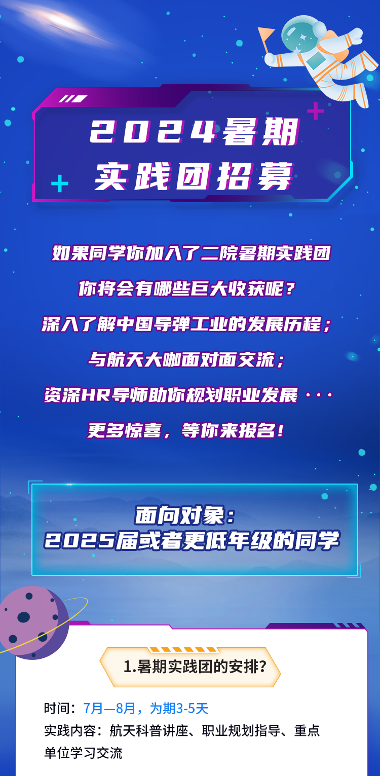 <p>2024暑期</p>
<p>+实践团招募</p>
<p>如果同学你加入了二院暑期实践团</p>
<p>你将会有哪些巨大收获呢?</p>
<p>深入了解中国导弹工业的发展历程;</p>
<p>与航天大咖面对面交流;</p>
<p>资深HR导师助你规划职业发展.. .</p>
<p>更多惊喜,等你来报名!</p>
<p>面向对象:</p>
<p>2025届或者更低年级的同学</p>
<p>1.暑期实践团的安排?</p>
<p>时间: 7月- -8月,为期3-5天</p>
<p>实践内容:航天科普讲座、职业规划指导、重点</p>
<p>单位学习交流</p>
