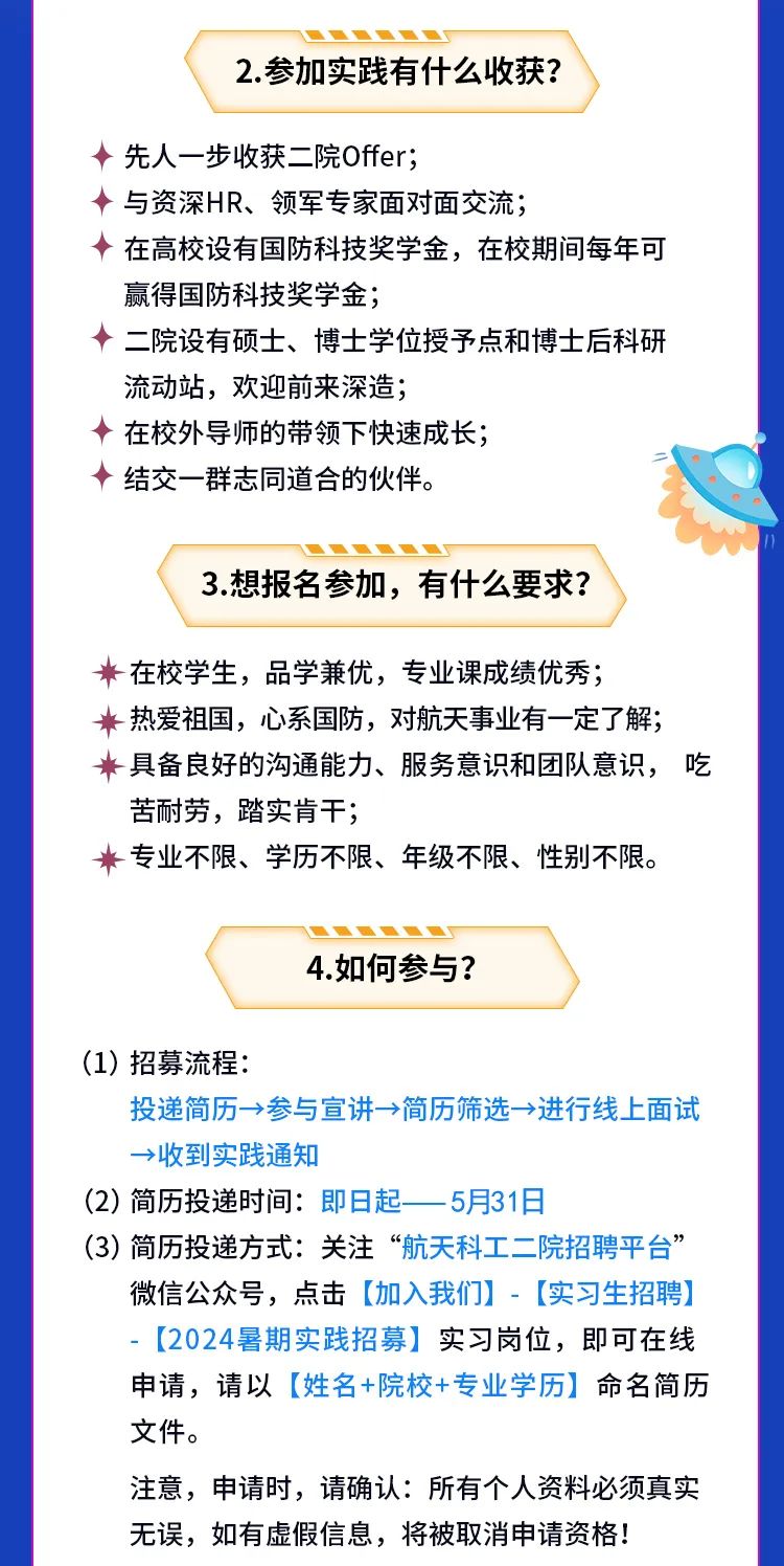 <p>2.参加实践有什么收获?</p>
<p>先人一步收获二院Offer;</p>
<p>与资深HR、领军专家面对面交流;</p>
<p>在高校设有国防科技奖学金，在校期间每年可<br/>赢得国防科技奖学金;</p>
<p>二院设有硕士、博士学位授予点和博士后科研<br/>流动站，欢迎前来深造;</p>
<p>在校外导师的带领下快速成长;</p>
<p>结交一群志同道合的伙伴。</p>
<p>3.想报名参加，有什么要求?</p>
<p>在校学生，品学兼优，专业课成绩优秀;</p>
<p>热爱祖国，心系国防，对航天事业有一定了解;<br/>具备良好的沟通能力、服务意识和团队意识，吃<br/>苦耐劳，踏实肯干;</p>
<p>专业不限、学历不限、年级不限、性别不限。</p>
<p>4.如何参与?</p>
<p>(1)招募流程:</p>
<p>投递简历&rarr;>参与宣讲&rarr;>简历筛选&rarr;进行线上面试<br/>&rarr;收到实践通知</p>
<p>(2)简历投递时间:即日起<br/>5月31日</p>
<p>(3)简历投递方式:关注&ldquo;航天科工二院招聘平台&rdquo;</p>
<p>微信公众号，点击[加入我们][实习生招聘]<br/>[2024暑期实践招募]实习岗位，即可在线<br/>申请，请以[姓名+院校+专业学历]命名简历<br/>文件。</p>
<p>注意，申请时，请确认:所有个人资料必须真实<br/>无误，如有虚假信息，将被取消申请资格!</p>
