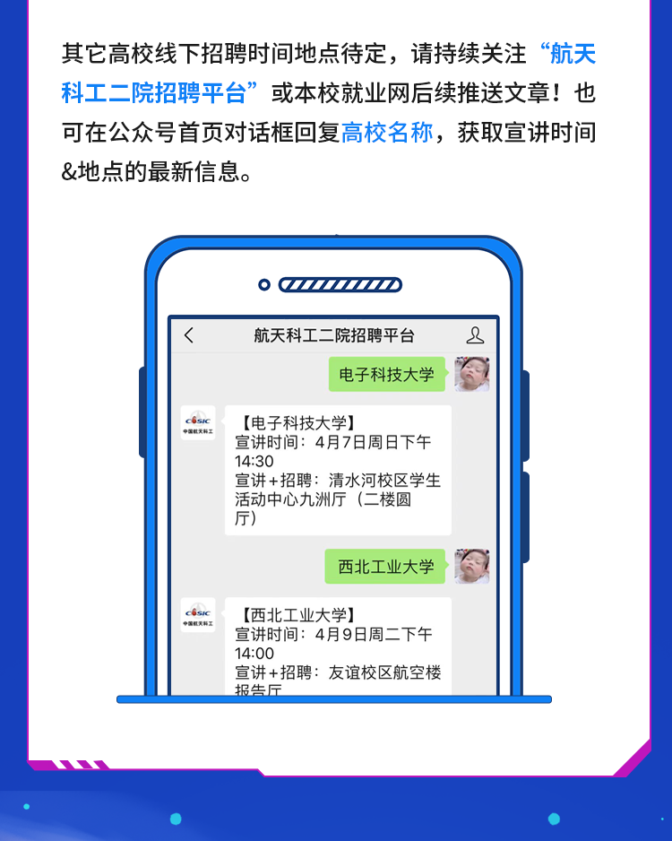 <p>其它高校线下招聘时间地点待定，请持续关注&ldquo;航天<br/>科工二院招聘平台&rdquo;或本校就业网后续推送文章!也<br/>可在公众号首页对话框回复高校名称，获取宣讲时间<br/>&地点的最新信息。</p>
<p>QAD</p>
<p>航天科工二院招聘平台</p>
<p>电子科技大学</p>
<p>2</p>
<p>[电子科技大学]</p>
<p>宣讲时间:4月7日周日下午<br/>14:30</p>
<p>宣讲+招聘:清水河校区学生<br/>活动中心九洲厅(二楼圆<br/>厅)</p>
<p>西北工业大学</p>
<p>@国灭科2</p>
<p>[西北工业大学]</p>
<p>宣讲时间:4月9日周二下午<br/>14:00</p>
<p>宣讲+招聘:友谊校区航空楼<br/>报告厅</p>
