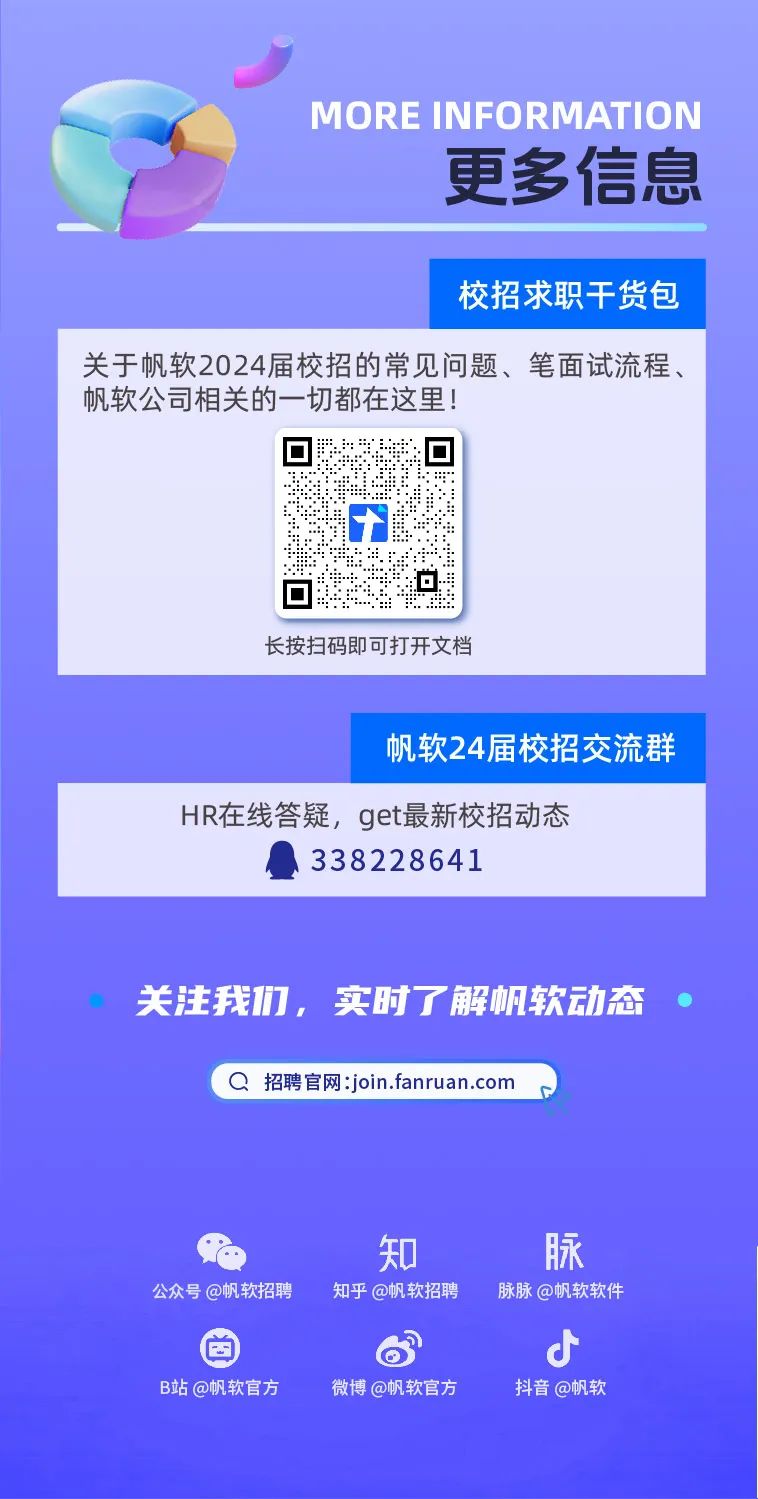 <p>MORE INFORMATION</p>
<p>更多信息</p>
<p>校招求职干货包</p>
<p>关于帆软2024届校招的常见问题、笔面试流程、<br/>帆软公司相关的一切都在这里!</p>
<p>长按扫码即可打开文档</p>
<p>帆软24届校招交流群</p>
<p>HR在线答疑，get最新校招动态</p>
<p>338228641</p>
<p>关注我们，实时了解帆软动态</p>
<p>招聘官网:join.fanruan.com</p>
<p>公众号@帆软招聘</p>
<p>知<br/>知乎@帆软招聘</p>
<p>脉<br/>脉脉@帆软软件</p>
<p>B站@帆软官方</p>
<p>微博@帆软官方</p>
<p>抖音@帆软</p>
