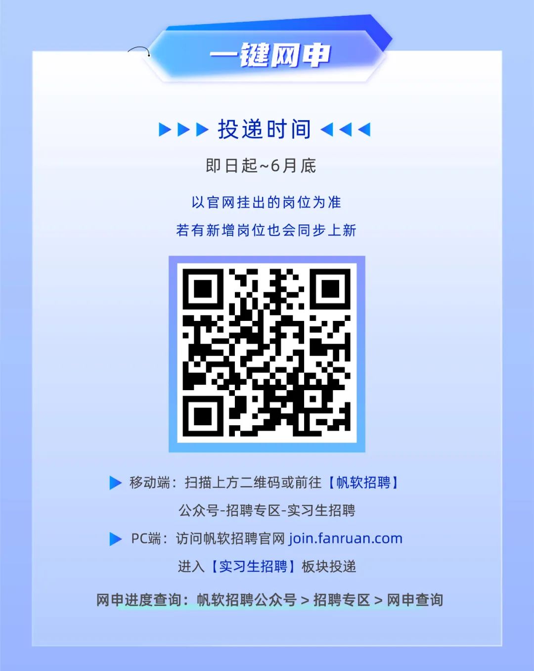 <p>键网申</p><p>投递时间<br/>即日起~6月底</p><p>以官网挂出的岗位为准<br/>若有新增岗位也会同步上新</p><p>移动端:扫描上方二维码或前往[帆软招聘]</p><p>公众号-招聘专区-实习生招聘</p><p>Pc端:访问帆软招聘官网join.fanruan.com</p><p>进入[实习生招聘]板块投递</p><p>网申进度查询:帆软招聘公众号>招聘专区>网申查询</p>