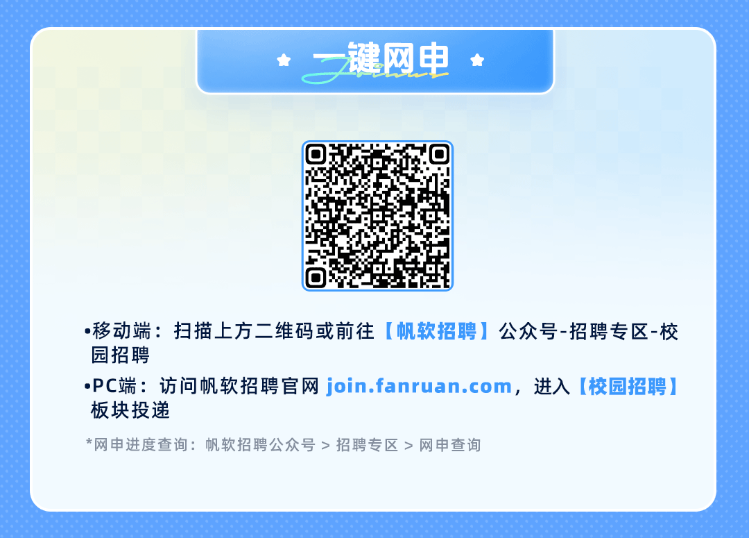 <p>键网申</p>
<p>*移动端:扫描上方二维码或前往[帆软招聘]公众号-招聘专区-校<br/>园招聘</p>
<p>.PC端:访问帆软招聘官网join.fanruan.com，进入[校园招聘]<br/>板块投递</p>
<p>*网申进度查询:帆软招聘公众号>招聘专区>网申查询</p>
