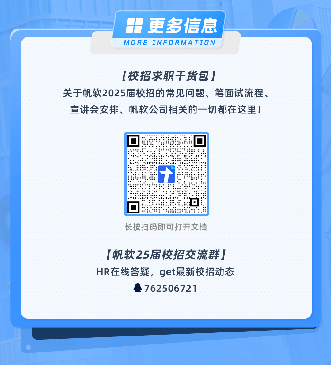 <p>更多信息<br/>MORE INFORMATION</p>
<p>[校招求职干货包]</p>
<p>关于帆软2025届校招的常见问题、笔面试流程、<br/>宣讲会安排、帆软公司相关的一切都在这里!</p>
<p>长按扫码即可打开文档</p>
<p>[帆软25届校招交流群]<br/>HR在线答疑，get最新校招动态</p>
<p>762506721</p>
