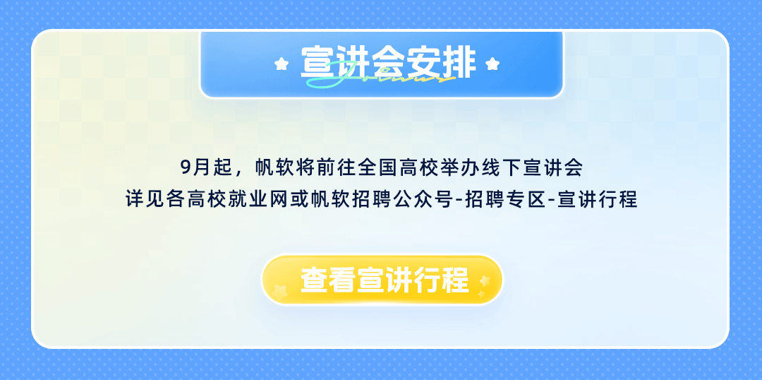 <p>宣讲会安排</p>
<p>9月起，帆软将前往全国高校举办线下宣讲会</p>
<p>详见各高校就业网或帆软招聘公众号-招聘专区-宣讲行程</p>
<p>查看宣讲行程</p>
