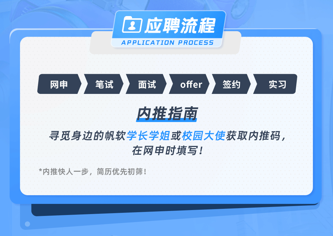 <p>1应聘流程<br/>APPLICATION PROCESS</p>
<p>网申</p>
<p>笔试</p>
<p>面试</p>
<p>offer</p>
<p>签约</p>
<p>实习</p>
<p>内推指南</p>
<p>寻觅身边的帆软学长学姐或校园大使获取内推码，</p>
<p>在网申时填写!</p>
<p>*内推快人一步，简历优先初筛!</p>
