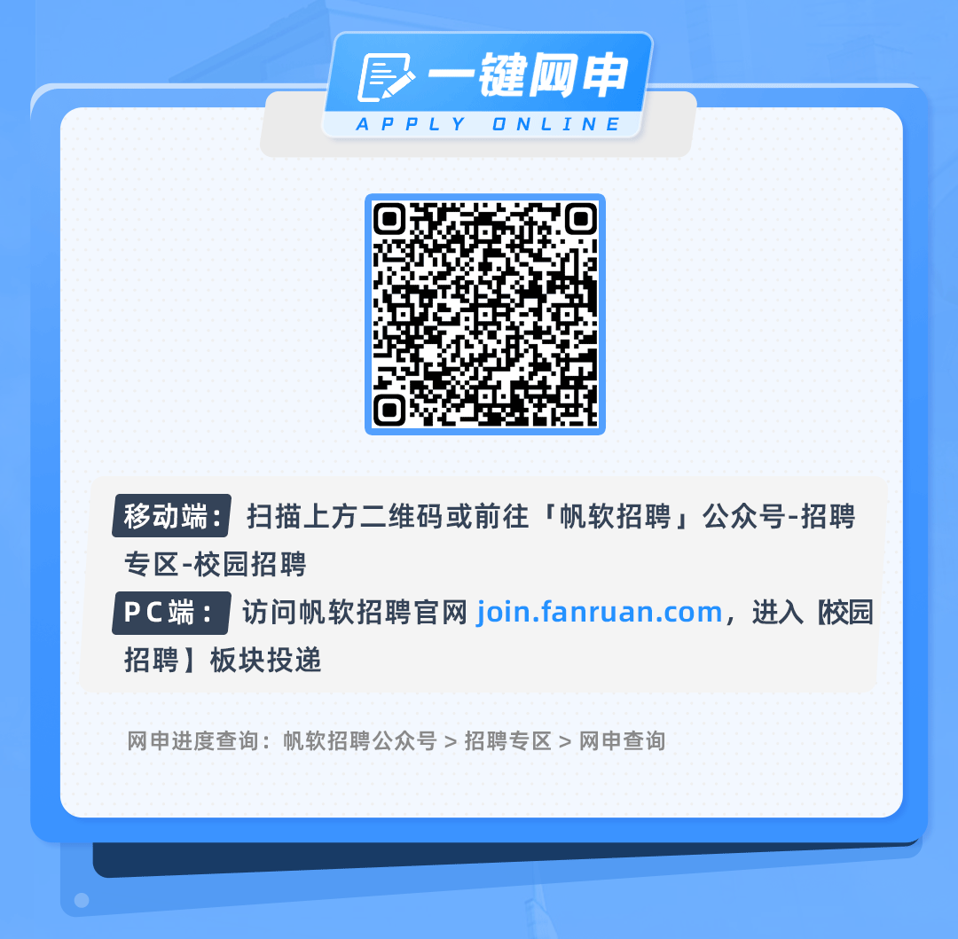 <p>一键网申<br/>APPLYONLINE</p>
<p>移动端:扫描上方二维码或前往「帆软招聘公众号-招聘<br/>专区-校园招聘</p>
<p>PC端:访问帆软招聘官网join.fanruan.com，进入[校园<br/>招聘]板块投递</p>
<p>网申进度查询:帆软招聘公众号>招聘专区>网申查询</p>
