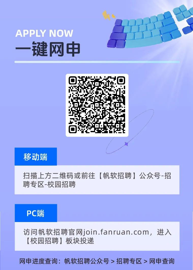 <p>APPLY NOW</p>
<p>一键网申</p>

<table>
<tr><td></td>
<td>回015☐ t</td>
<td></td>
</tr>
<tr><td colspan="3">移动端</td>
</tr>
<tr><td colspan="3">扫描_上方二维码或前往[帆软招聘]公众号-招聘专区-校园招聘</td>
</tr>
<tr><td colspan="3">PC端</td>
</tr>
<tr><td colspan="3">访问帆软招聘官网join.fanruan.com, 进入(校园招聘]板块投递</td>
</tr>
<tr><td colspan="3">网申进度查询:帆软招聘公众号>招聘专区>网申查询</td>
</tr>
</table>
