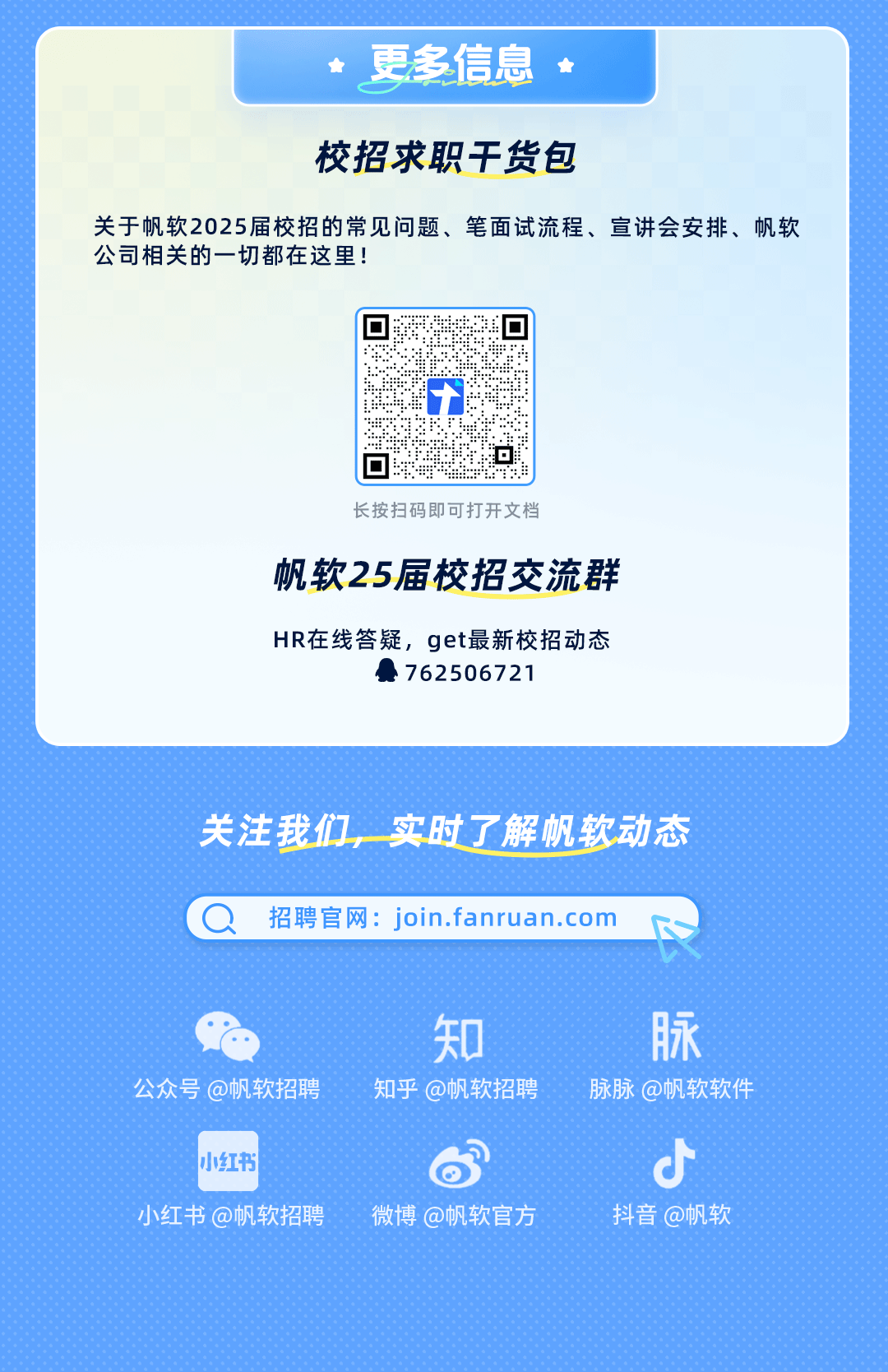 <p>更多信息</p>
<p>校招求职干货包</p>
<p>关于帆软2025届校招的常见问题、笔面试流程、宣讲会安排、帆软<br/>公司相关的一切都在这里!</p>
<p>长按扫码即可打开文档</p>
<p>帆软25届校招交流群</p>
<p>HR在线答疑，get最新校招动态</p>
<p>762506721</p>
<p>关注我们，实时了解帆软动态<br/>招聘官网:join.fanruan.com</p>
<p>公众号@帆软招聘</p>
<p>知<br/>知乎@帆软招聘</p>
<p>脉<br/>脉脉@帆软软件</p>
<p>小红书</p>
<p>小红书@帆软招聘</p>
<p>微博@帆软官方</p>
<p>C</p>
<p>抖音@帆软</p>
