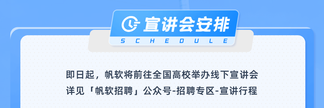 <p>C宣讲会安排<br/>5<br/>CHE0ULE</p>
<p>即日起，帆软将前往全国高校举办线下宣讲会<br/>详见「帆软招聘」公众号-招聘专区-宣讲行程</p>
