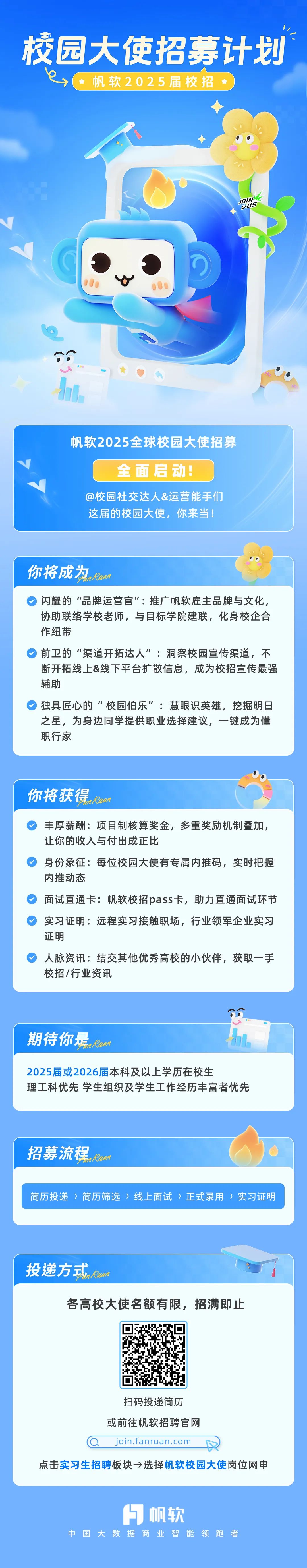 <p>校园大使招募计划</p>
<p>帆软2025届校招</p>
<p>帆软2025全球校园大使招募</p>
<p>全面启动!</p>
<p>@校园社交达人&运营能手们<br/>这届的校园大使，你来当!</p>
<p>你将成为rwn</p>
<p>闪耀的“品牌运营官":推广帆软雇主品牌与文化，<br/>协助联络学校老师，与目标学院建联，化身校企合<br/>作纽带</p>
<p>前卫的“渠道开拓达人”:洞察校园宣传渠道，不<br/>断开拓线上&线下平台扩散信息，成为校招宣传最强<br/>辅助</p>
<p>独具匠心的“校园伯乐”:慧眼识英雄，挖掘明日<br/>之星，为身边同学提供职业选择建议，一键成为懂<br/>职行家</p>
<p>你将获得rwun</p>
<p>丰厚薪酬:项目制核算奖金，多重奖励机制叠加，<br/>让你的收入与付出成正比</p>
<p>身份象征:每位校园大使有专属内推码，实时把握<br/>内推动态</p>
<p>面试直通卡:帆软校招pass卡，助力直通面试环节<br/>实习证明:远程实习接触职场，行业领军企业实习<br/>证明</p>
<p>人脉资讯:结交其他优秀高校的小伙伴，获取一手<br/>校招/行业资讯</p>
<p>期待你是<br/>nKWan</p>
<p>2025届或2026届本科及以上学历在校生</p>
<p>理工科优先学生组织及学生工作经历丰富者优先</p>
<p>招募流程<br/>nKzan</p>
<p>简历投递〉简历筛选>线上面试>正式录用>实习证明</p>
<p>投递方式rwn</p>
<p>各高校大使名额有限，招满即止</p>
<p>扫码投递简历<br/>或前往帆软招聘官网<br/>join.fanruan.com</p>
<p>点击实习生招聘板块→选择帆软校园大使岗位网申</p>
<p>帆软</p>
<p>中<br/>国<br/>大数据商业智能领跑<br/>者</p>
