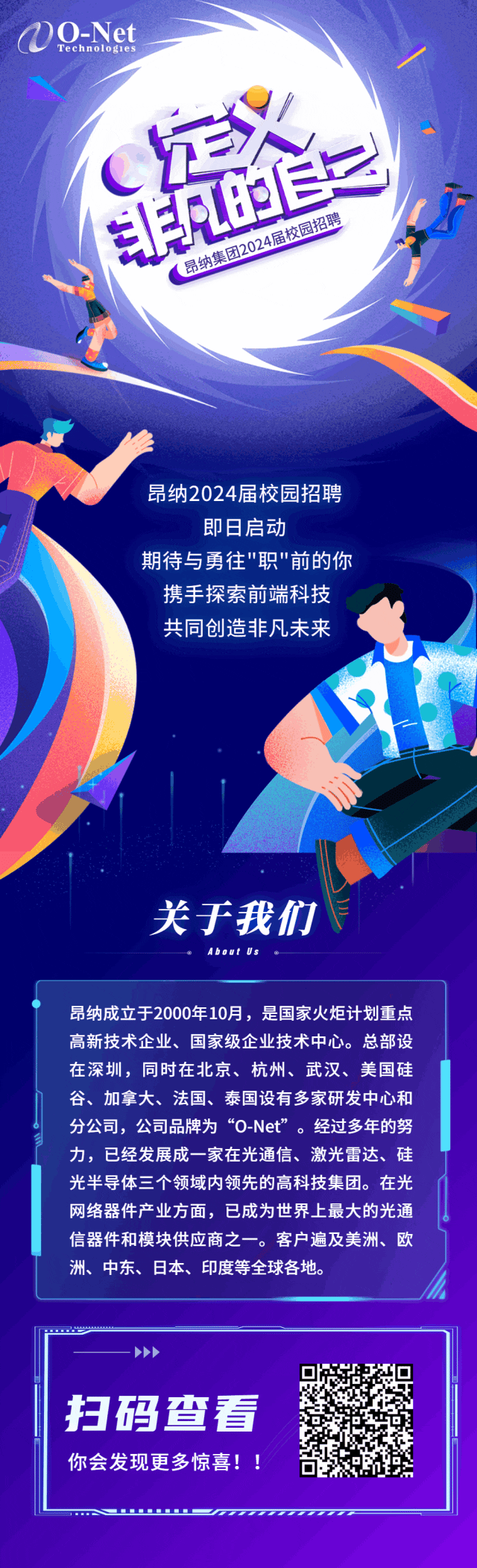 <p>0O-NetTechnolog1es</p>
<p>CE</p>
<p>江已友园招聘</p>
<p>R021</p>
<p>昆纳集</p>
<p>昂纳2024届校园招聘</p>
<p>即日启动</p>
<p>期待与勇往"职"前的你</p>
<p>携手探索前端科技</p>
<p>共同创造非凡未来</p>
<p>关于我们</p>
<p>About Us</p>
<p>昂纳成立于2000年10月,是国家火炬计划重点</p>
<p>高新技术企业、国家级企业技术中心。总部设</p>
<p>在深圳,同时在北京、杭州、武汉、美国硅</p>
<p>谷、加拿大、法国、泰国设有多家研发中心和</p>
<p>分公司,公司品牌为“O-Net"。经过多年的努</p>
<p>力,已经发展成-家在光通信、激光雷达、硅</p>
<p>光半导体三个领域内领先的高科技集团。在光</p>
<p>网络器件产业方面,已成为世界上最大的光通</p>
<p>信器件和模块供应商之一。客户遍及美洲、欧</p>
<p>洲、中东、日本、印度等全球各地。</p>
<p>>>></p>
<p>扫码查看</p>
<p>你会发现更多惊喜! !</p>
