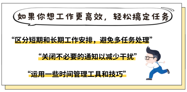 <p>如果你想工作更高效，轻松搞定任务</p>
<p>“区分短期和长期工作安排，避免多任务处理”</p>
<p>“关闭不必要的通知以减少干扰”<br/>“运用一些时间管理工具和技巧”</p>

