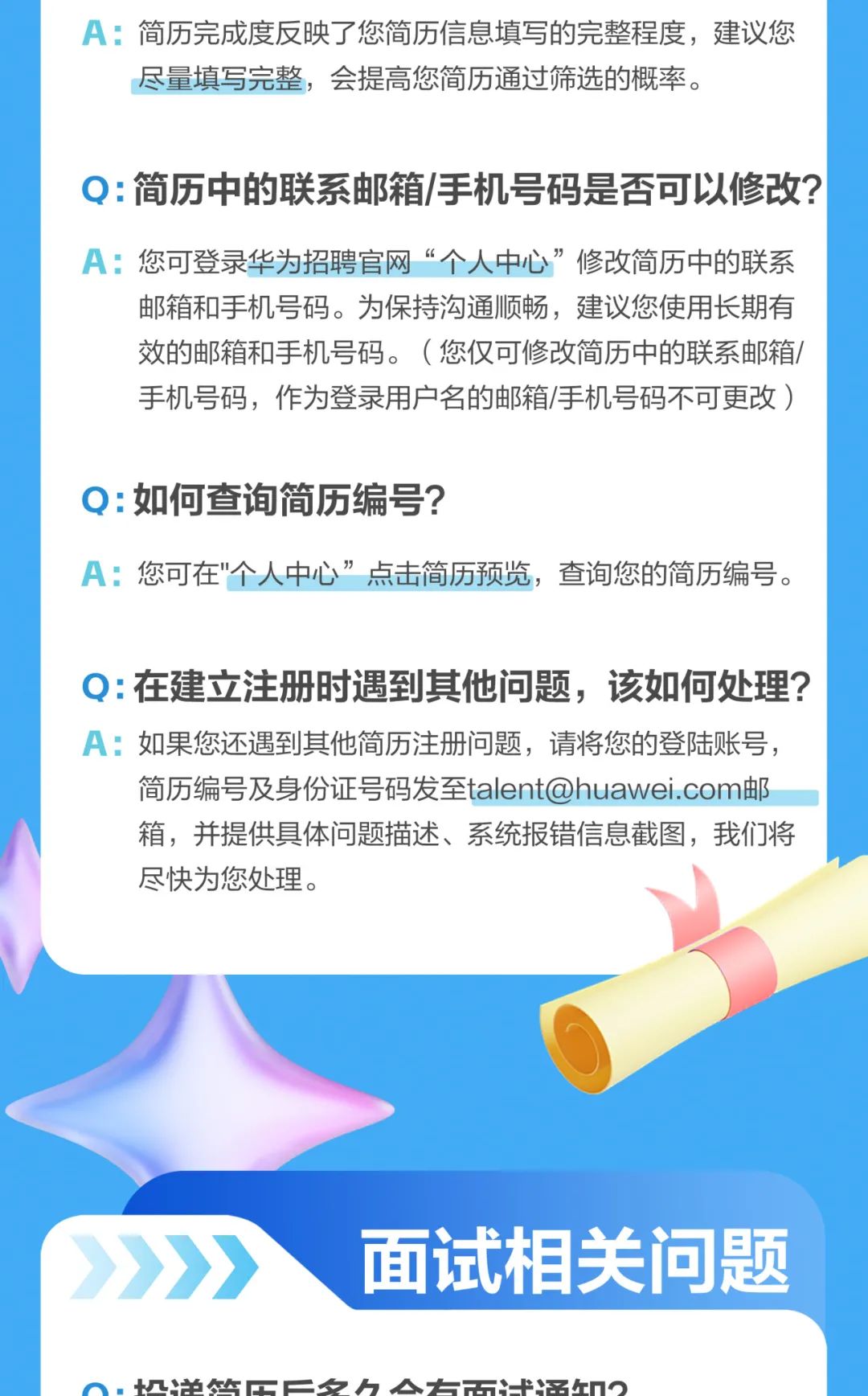 <p>A:简历完成度反映了您简历信息填写的完整程度,建议您</p>
<p>尽量填写完整,会提高您简历通过筛选的概率。</p>
<p>Q:简历中的联系邮箱/手机号码是否可以修改?</p>
<p>A:您可登录华为招聘官网“个人中心”修改简历中的联系</p>
<p>邮箱和手机号码。为保持沟通顺畅,建议您使用长期有</p>
<p>效的邮箱和手机号码。( 您仅可修改简历中的联系邮箱/</p>
<p>手机号码,作为登录用户名的邮箱/手机号码不可更改)</p>
<p>Q:如何查询简历编号?</p>
<p>A:您可在"个人中心”点击简历预览,查询您的简历编号。</p>
<p>Q:在建立注册时遇到其他问题,该如何处理?</p>
<p>A:如果您还遇到其他简历注册问题,请将您的登陆账号,</p>
<p>简历编号及身份证号码发至talent@huawei.com邮</p>
<p>箱,并提供具体问题描述、系统报错信息截图,我们将</p>
<p>尽快为您处理。</p>
<p>》》面试相关问题</p>
<p>、. 忆地怎C二夕h 入5名n0</p>
