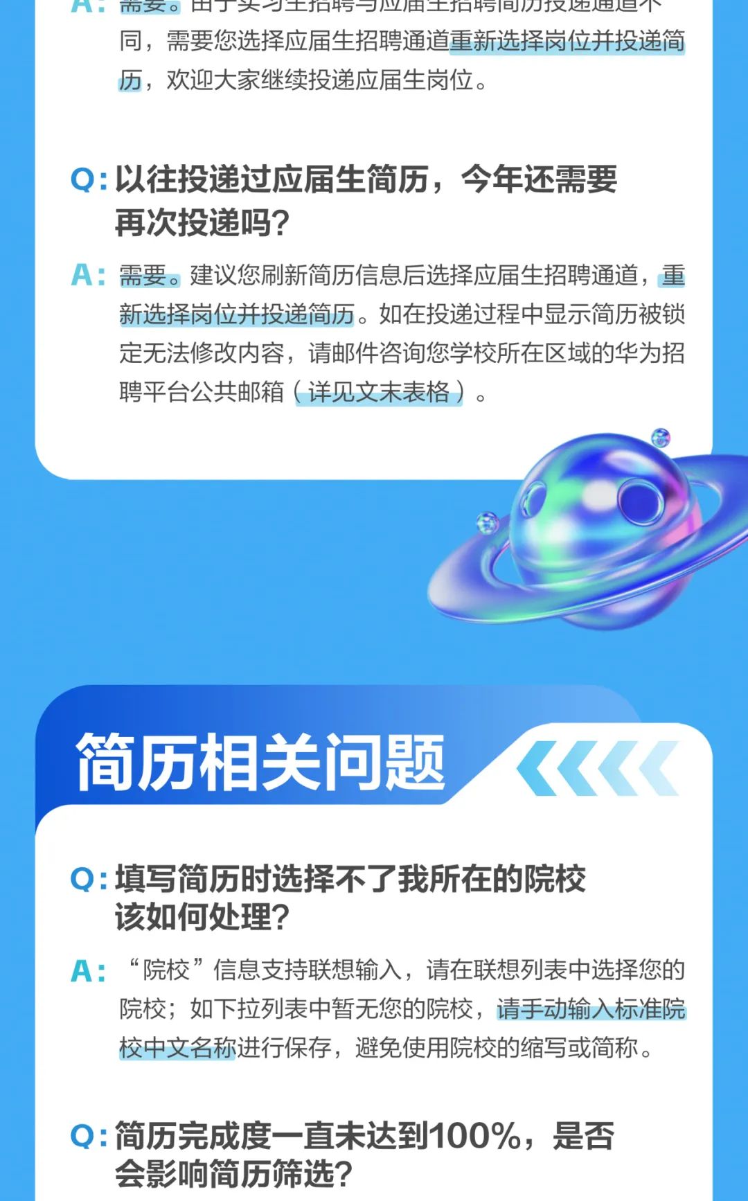 <p>F 市女。出大士和巧一业田士和污间们汉达进但1 ~</p>
<p>同,需要您选择应届生招聘通道重新选择岗位并投递简</p>
<p>历,欢迎大家继续投递应届生岗位。</p>
<p>Q:以往投递过应届生简历,今年还需要</p>
<p>再次投递吗?</p>
<p>A:需要。建议您刷新简历信息后选择应届生招聘通道,重</p>
<p>新选择岗位并投递简历。如在投递过程中显示简历被锁</p>
<p>定无法修改内容,请邮件咨询您学校所在区域的华为招</p>
<p>聘平台公共邮箱(详见文末表格)。</p>
<p>简历相关问题<《<</p>
<p>Q:填写简历时选择不了我所在的院校</p>
<p>该如何处理?</p>
<p>A:“院校”信息支持联想输入,请在联想列表中选择您的</p>
<p>院校;如下拉列表中暂无您的院校,请手动输入标准院</p>
<p>校中文名称进行保存,避免使用院校的缩写或简称。</p>
<p>Q:简历完成度- -直未达到100%,是否</p>
<p>会影响简历筛选?</p>
