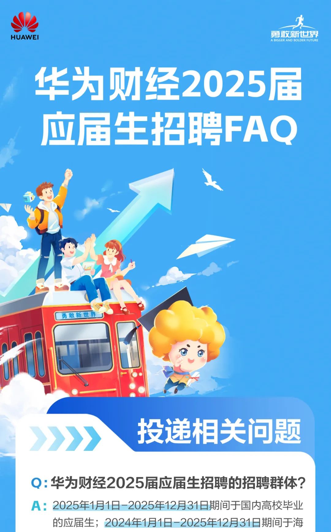 <p>财经2025</p>
<p>应届生招聘</p>
<p>人</p>
<p>勇敢新世界</p>
<p>投递相关问题</p>
<p>Q:华为财经2025届应届生招聘的招聘群体?</p>
<p>A: 2025年1月1日-2025年12月31日期间于国内高校毕业</p>
<p>的应届生; 2024年1月1日-2025年12月31日期间于海</p>

<table>
<tr><td colspan="5">度勇敢新世界</td>
</tr>
<tr><td>华为</td>
<td></td>
<td></td>
<td></td>
<td>届</td>
</tr>
<tr><td></td>
<td></td>
<td></td>
<td rowspan="2"></td>
<td></td>
</tr>
<tr><td></td>
<td></td>
<td></td>
<td></td>
</tr>
<tr><td colspan="3"></td>
<td>FA</td>
<td>Q</td>
</tr>
</table>
