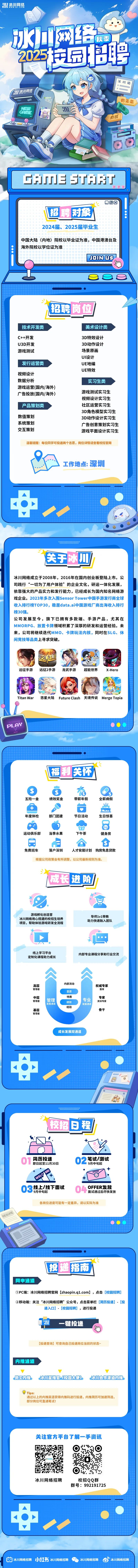 <p>H网经秋委</p>
<p>05品聘</p>
<p>州网络</p>
<p>CAmENEU</p>
<p>有钱I</p>
<p>CAJJE STRT</p>
<p>acJ</p>
<p>日回囟</p>
<p>招聘对象</p>
<p>2024届、2025届毕业生</p>
<p>中国大陆(内地)院校以毕业证为准,中国港澳台及</p>
<p>海外院校以学位证为准</p>
<p> JOIN3</p>
<p>000</p>
<p>招聘岗位</p>
<p>技术开发类美术设计类</p>
<p>C++开发3D特效设计</p>
<p>U3D开发3D动作设计</p>
<p>游戏测试场景原画</p>
<p>UI设计</p>
<p>发行运营类UE地编</p>
<p>UE特效</p>
<p>视频设计</p>
<p>数据分析实习生类</p>
<p>游戏运营(国内/海外)</p>
<p>广告投放(国内/海外)游戏测试实习生</p>
<p>视频设计实习生</p>
<p>产品策划类社区运营实习生</p>
<p>3D角色模型实习生</p>
<p>数值策划3D动作设计实习生</p>
<p>系统策划广告创意策划实习生</p>
<p>交互策划游戏平面设计实习生</p>
<p>温馨提醒:每位同学可投递两个志愿,岗位详情请查看校招官网</p>
<p>、 工作地点:深圳</p>
<p>..............</p>
<p>医于冰四</p>
<p>冰川网络成立于2008年,2016年在国内创业板登陆上市。公</p>
<p>司践行“一切为了用户体验”的企业文化,研运一体化发展,</p>
<p>依靠强大的产品实力和发行能力,已经成长为国内知名网络游</p>
<p>戏企业。2023年多次入围Sensor Tower中国手游发行商全球</p>
<p>收入排行榜TOP30,稳居data.ai中国游戏厂商出海收入排行</p>
<p>榜30强。</p>
<p>公司发展至今,旗下已拥有多款端、手游产品,尤其在</p>
<p>MMORPG、放置卡牌领域积累了深厚的研发和运营经验。未</p>
<p>来,公司将继续迭代MMO、卡牌玩法内核,同时在SLG、休</p>
<p>闲竞技等品类.上寻求突破。</p>
<p>远征手游 远征2手游 龙武手游超能世界X-Hero</p>
<p>Titan War悠星大陆 Future Clash 天境传说Merge Topia</p>
<p>PL AY</p>

<table>
<tr><td>福利关  有五险-金 绩效奖金 带薪年假 全薪病假业" 台 m子 。年度体检 部广]团建 节日活动 生日惊喜.) a山运动俱乐部 当季水果 下午茶 健身房品 日 合 勺免费班车 落户深圳 人才安居计划 购房免息贷款根据公司政策会有所调整,以公司最新规则为准。成长进险十X品游戏孵化创造营导师1v1带教冰川网络用心搭建的校招生培养助力快速融入团队项目,帮助体验游戏研发全流程. 大八。线上学习平台内部专业课程分享和行业交流定制化课程助力成长a aa a内部流动高层 权威专家管理者 首席意愿中层 特质专业 专家资深专家管理者 管理 绩效 !发展通道发展通道 I经验基层 骨干管理者成长发展双通道!湖E世界orE</td>
</tr>
<tr><td>纪..............</td>
</tr>
<tr><td>校招日程hir 5. +\\01 简历投递 02 笔试/测试即日起至11月30日9月中旬起  OFER+++9月中旬起 04 OFFER发放03 线上/线下面试面试通过后尽快发放各岗位进度可能有一-定差异,请以实际为准</td>
</tr>
<tr><td>投递指南网申通道①PC端:冰川网络招聘官网(zhaopin.q1.com] ,点击[校园招聘]②移动端:关注“冰川网络招聘”公众号,点击菜单栏[简历投递] - [投递入☐] - . [校园招聘],进行投递M 一键投递[投递查询]可查询自己投递岗位当前的状态~内推通道 员工肉推 冰川星推官(校园大使) 冰州合作道内推D Tips:通过以上的内推渠道获得内推码进行投递,内推简历可加速筛选,部分岗位可直通笔试!关注官方平台了解一手资讯  里0 RS冰川网络招聘 校招QQ群群号: 992191725中冰川网络招聘小红书冰川网络招聘 冰川网络招聘6冰川网络招聘</td>
</tr>
</table>

