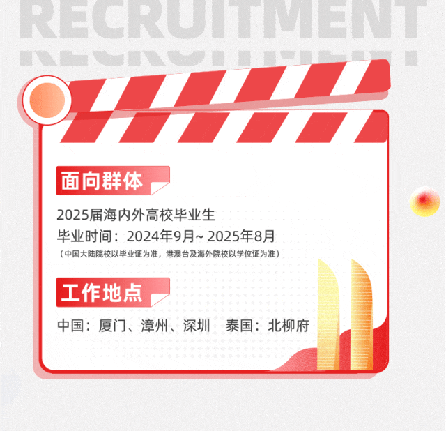 <p>OZ<br/>7<br/>车光<br/>面向群体</p>
<p>2025届海内外高校毕业生</p>
<p>毕业时间:2024年9月~2025年8月</p>
<p>(中国大陆院校以毕业证为准，港澳台及海外院校以学位证为准)</p>
<p>工作地点</p>
<p>中国:厦门、漳州、深圳 泰国:北柳府</p>
