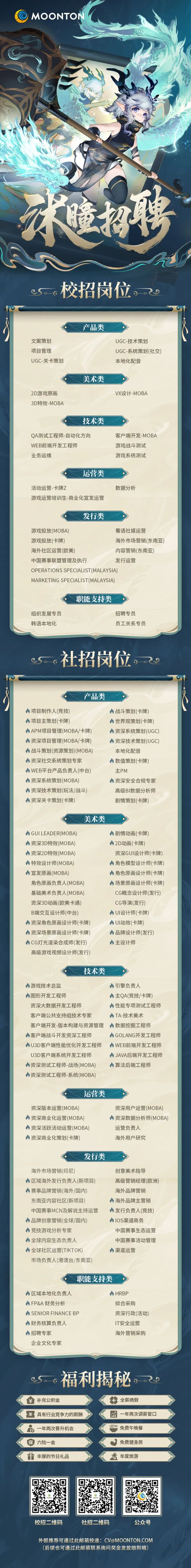 <p>) MOONTON</p>
<p>木追扔聘</p>
<p>A</p>
<p>cS。c校招岗位。0</p>
<p>产品类</p>
<p>文案策划UGC技术策划</p>
<p>项目管理UGC-系统策划(社交)</p>
<p>UGC-关卡策划本地化配音</p>
<p>美术类</p>
<p>2D游戏原画VX设计-MOBA</p>
<p>3D特效-MOBA</p>
<p>技术类</p>
<p>QA测试工程师-自动化方向客户端开发-MOBA</p>
<p>WEB前端开发工程师游戏战斗测试</p>
<p>业务运维游戏系统测试</p>
<p>运营类</p>
<p>活动运营-卡牌Z数据分析</p>
<p>游戏运营培训生商业化宣发运营</p>
<p>发行类</p>
<p>游戏投放(MOBA)葡语社媒运营</p>
<p>游戏投放(卡牌)海外市场营销(东南亚)</p>
<p>海外社区运营(欧美)内容营销(东南亚)</p>
<p>中国赛事联盟管理及执行发行运营</p>
<p>OPERATIONS SPECIALIST(MALAYSIA)</p>
<p>MARKETING SPECIALIST(MALAYSIA)</p>
<p>职能支持类</p>
<p>组织发展专员招聘专员</p>
<p>韩语本地化员工关系专员</p>
<p>eS。。社招岗位。</p>
<p>10</p>
<p>产品类</p>
<p>?</p>
<p>人项目制作人(竞技)A战斗策划(卡牌)</p>
<p>人项目主策划(卡牌)A世界观策划(卡牌)</p>
<p>APM项目管理(MOBA/卡牌)A资深系统策划(UGC)</p>
<p>人资深项目管理(MOBA/卡牌)资深技术策划(UGC)</p>
<p>战斗策划(资源策划)(MOBA)本地化配音</p>
<p>八资深社交系统策划专家人数值策划(卡牌)</p>
<p>人WEB平台产品负责人(中台)主PM</p>
<p>A资深系统策划(MOBA)人资深安全合规专家</p>
<p>资深技术策划(玩法/战斗)高级BI数据分析师</p>
<p>资深关卡策划(卡牌)剧情策划(卡牌)</p>
<p>美术类</p>
<p>GUILEADER(MOBA)A剧情动画(卡牌)</p>
<p>资深3D特效(MOBA)2D动画(卡牌)</p>
<p>A资深2D特效(MOBA)资深GUI设计师(卡牌)</p>
<p>一特效设计师(MOBA)角色模型设计师(卡牌)</p>
<p>宣发原画(MOBA)A角色原画设计师(卡牌)</p>
<p>角色原画负责人(MOBA)、场景原画设计师(卡牌)</p>
<p>基础美术负责人(MOBA)CG概念设计师(发行)</p>
<p>资深3D动画(欧美卡通)CG导演(发行)</p>
<p>B端交互设计师(中台)A UI设计师(卡牌)</p>
<p>资深角色原画设计师(卡牌)人UI动效(卡牌)</p>
<p>资深场景原 画设计师(卡牌)A品牌设计师(发行)</p>
<p>CG灯光渲染合成师(发行)人主设计师</p>
<p>高级游戏视频设计师(发行)</p>
<p>技术类</p>
<p>人游戏技术总监引擎负责人</p>
<p>人图形开发工程师山主QA(竞技/卡牌)</p>
<p>资深大数据开发工程师八性能专项测试工程师</p>
<p>客户端公共支持组技术专家人TA-技术美术</p>
<p>客户端开发-版本构建与资源管理 ”数据挖掘工程师</p>
<p>A客户端战斗开发资深工程师人GOLANG开发工程师</p>
<p>U3D客户端性能优化开发工程师 人WEB前端开发工程师</p>
<p>U3D客户端系统开发工程师人JAVA后端开发工程师</p>
<p>A资深测试工程师-战场(MOBA)人算法后端工程师</p>
<p>A资深测试工程师-系统(MOBA)</p>
<p>运营类</p>
<p>资深版本运营(MOBA)资深用户运营(MOBA)</p>
<p>A资深商业化运营(MOBA)A资深数据分析师(MOBA)</p>
<p>N资深活跃活动运营(MOBA)运营负责人</p>
<p>资深商 业化策划(卡牌)海外用户研究</p>
<p>发行类</p>
<p>海外市场营销(印尼)创意美术指导</p>
<p>A区域海外发行负责人(新项目)高级营销经理(欧洲)</p>
<p>A赛事品牌营销(海外/国内)海外品牌营销</p>
<p>东南亚内容社区(新项目)A海外品牌主营销</p>
<p>中国赛事MCN及解说主持运营发行负责人(竞技)</p>
<p>A品牌创意营销(全球/国内)人I0S渠道商务</p>
<p>八竞技游戏分析专家中国赛事生态运营</p>
<p>人全球内容生态负责人中国赛事活动管理</p>
<p>A全球社区运营(TIKTOK)人渠道运营</p>
<p>市场负责人(港澳台/东南亚)</p>
<p>职能支持类</p>
<p>人区域本地化负责人人HRBP</p>
<p>A FP&A财务分析综合采购</p>
<p>人SENIOR FINANCE BP资深行政(活动)</p>
<p>人财务核算负责人IT安全运营</p>
<p>A招聘专家海外营销采购</p>
<p>企业文化专家</p>
<p>福利揭秘。o</p>
<p>¥补充公积金+全薪病假</p>
<p>具有行业竞争力的薪酬一年两次调薪窗☐</p>
<p>o一年两次晋升机会=免费午晚餐</p>
<p>保六险一金免费健身房</p>
<p>并丰厚的节日礼品米年度旅游</p>
<p>校招二维码社招二维码公众号</p>
<p>外部推荐可通过此邮箱投递: CV@MOONTON.COM</p>
<p>(后续也可通过此邮箱联系询问奖金发放细则哦)</p>
