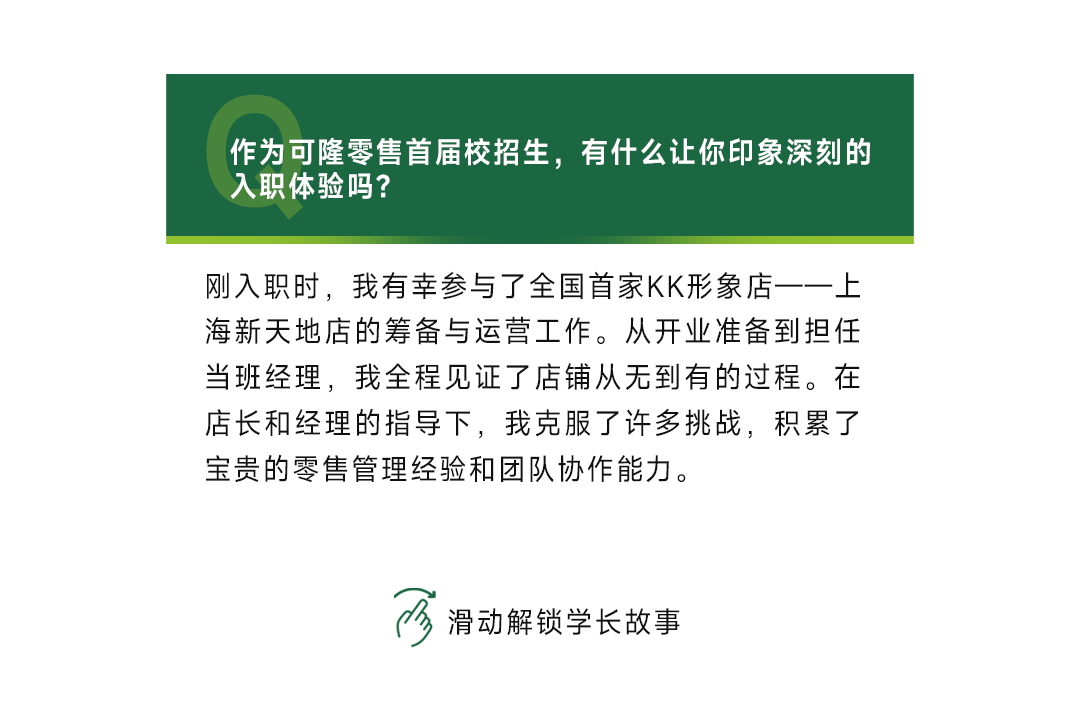 <p>作为可隆零售首届校招生，有什么让你印象深刻的<br/>入职体验吗?</p>
<p>刚入职时，我有幸参与了全国首家KK形象店一一上<br/>海新天地店的筹备与运营工作。从开业准备到担任<br/>当班经理，我全程见证了店铺从无到有的过程。在<br/>店长和经理的指导下，我克服了许多挑战，积累了<br/>宝贵的零售管理经验和团队协作能力。</p>
<p>3<br/>滑动解锁学长故事</p>
