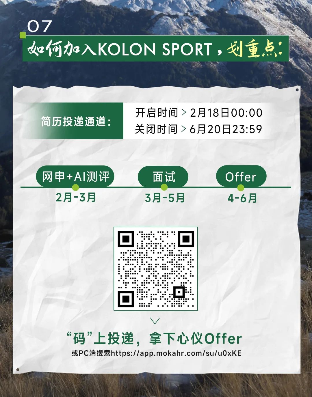 <p>V</p>
<p>“码”上投递,拿下心仪Offer</p>
<p>或PC端搜索https://app.mokahr .com/su/u0xKE</p>

<table>
<tr><td colspan="3">上 药07 o</td>
</tr>
<tr><td colspan="3">如何加入KOLON SPORT,划重点</td>
</tr>
<tr><td>简历投递通道:</td>
<td colspan="2">开启时间> 2月18日00:00关闭时间> 6月20日23:59</td>
</tr>
<tr><td colspan="3">网申+AI测评 面试 Offer2月-3月 3月-5月 4-6月</td>
</tr>
<tr><td></td>
<td>回 一“☐</td>
<td></td>
</tr>
</table>
