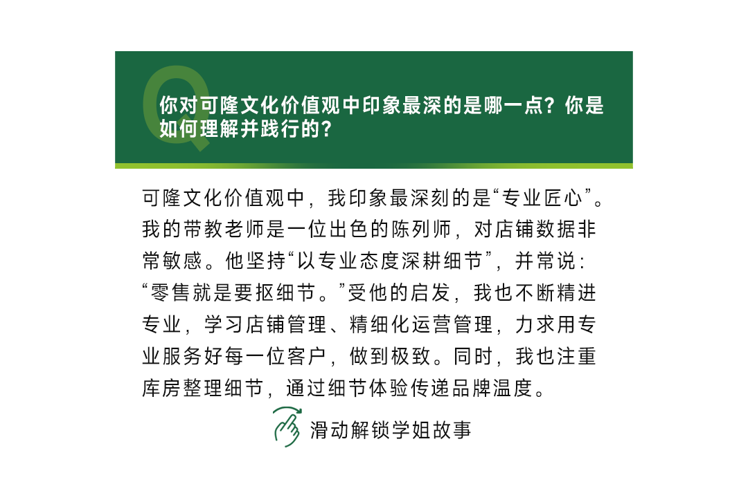 <p>你对可隆文化价值观中印象最深的是哪一点?你是<br/>如何理解并践行的?</p>
<p>可隆文化价值观中，我印象最深刻的是“专业匠心”。<br/>我的带教老师是一位出色的陈列师，对店铺数据非<br/>常敏感。他坚持“以专业态度深耕细节”，并常说:<br/>“零售就是要抠细节。”受他的启发，我也不断精进<br/>专业，学习店铺管理、精细化运营管理，力求用专<br/>业服务好每一位客户，做到极致。同时，我也注重<br/>库房整理细节，通过细节体验传递品牌温度。</p>
<p>滑动解锁学姐故事</p>
