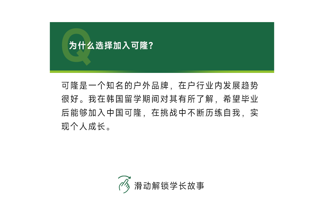 <p>为什么选择加入可隆?</p>
<p>可隆是一个知名的户外品牌，在户行业内发展趋势<br/>很好。我在韩国留学期间对其有所了解，希望毕业<br/>后能够加入中国可隆，在挑战中不断历练自我，实<br/>现个人成长。</p>
<p>滑动解锁学长故事</p>
