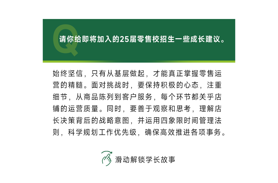 <p>请你给即将加入的25届零售校招生一些成长建议。</p>
<p>始终坚信，只有从基层做起，才能真正掌握零售运<br/>营的精髓。面对挑战时，要保持积极的心态，注重<br/>细节，从商品陈列到客户服务，每个环节都关乎店<br/>铺的运营质量。同时，要善于观察和思考，理解店<br/>长决策背后的战略意图，并运用四象限时间管理法<br/>则，科学规划工作优先级，确保高效推进各项事务。</p>
<p>滑动解锁学长故事</p>
