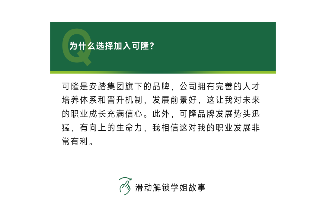 <p>为什么选择加入可隆?</p>
<p>可隆是安踏集团旗下的品牌，公司拥有完善的人才<br/>培养体系和晋升机制，发展前景好，这让我对未来<br/>的职业成长充满信心。此外，可隆品牌发展势头迅<br/>猛，有向上的生命力，我相信这对我的职业发展非<br/>常有利。</p>
<p>滑动解锁学姐故事</p>
