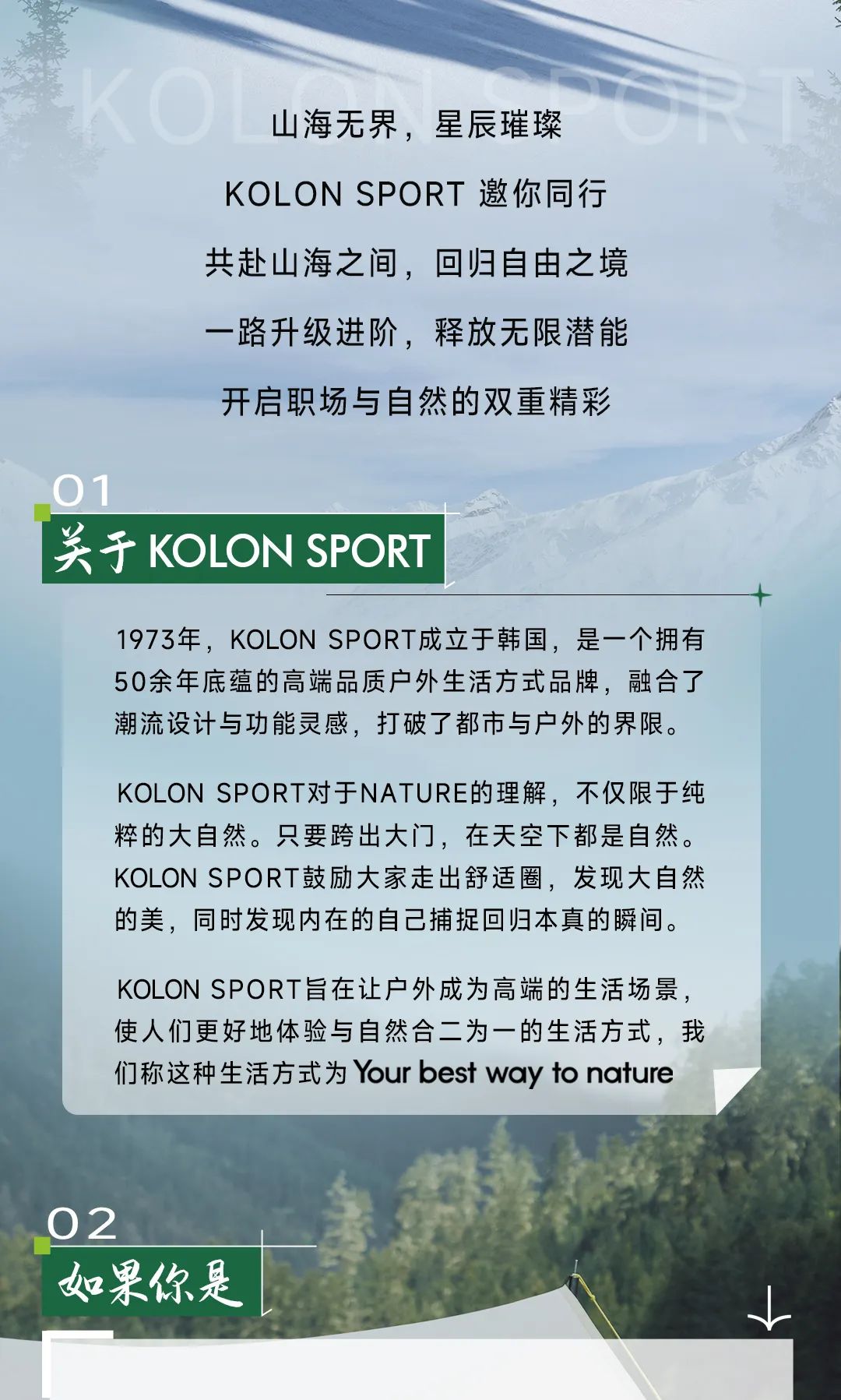 <p>山海无界,星辰璀璨</p>
<p>KOL ON SPORT邀你同行</p>
<p>共赴山海之间,回归自由之境</p>
<p>一路升级进阶,释放无限潜能</p>
<p>开启职场与自然的双重精彩</p>
<p>01</p>
<p>关于KOLON SPORT </p>
<p>十</p>
<p>1973年,KOLON SPORT成立于韩国,是一个拥有</p>
<p>50余年底蕴的高端品质户外生活方式品牌,融合了</p>
<p>潮流设计与功能灵感,打破了都市与户外的界限。</p>
<p>KOLON SPORT对于NATURE的理解,不仅限于纯</p>
<p>粹的大自然。只要跨出大门,在天空下都是自然。</p>
<p>KOLON SPORT鼓励大家走出舒适圈,发现大自然</p>
<p>的美,同时发现内在的自己捕捉回归本真的瞬间。</p>
<p>KOLON SPORT旨在让户外成为高端的生活场景,</p>
<p>使人们更好地体验与自然合二为一的生活方式,我</p>
<p>们称这种生活方式为Your best way to nature</p>
<p>02</p>
<p>如果你是</p>
