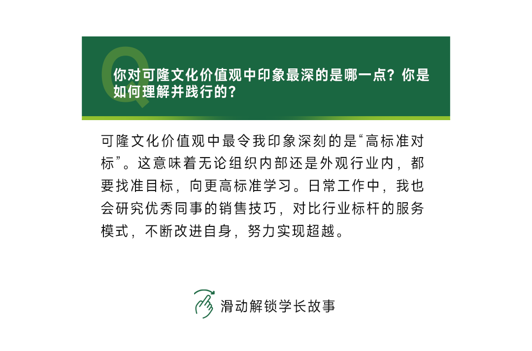 <p>你对可隆文化价值观中印象最深的是哪一点?你是<br/>如何理解并践行的?</p>
<p>可隆文化价值观中最令我印象深刻的是“高标准对<br/>标”。这意味着无论组织内部还是外观行业内，都<br/>要找准目标，向更高标准学习。日常工作中，我也<br/>会研究优秀同事的销售技巧，对比行业标杆的服务<br/>模式，不断改进自身，努力实现超越。</p>
<p>滑动解锁学长故事</p>
