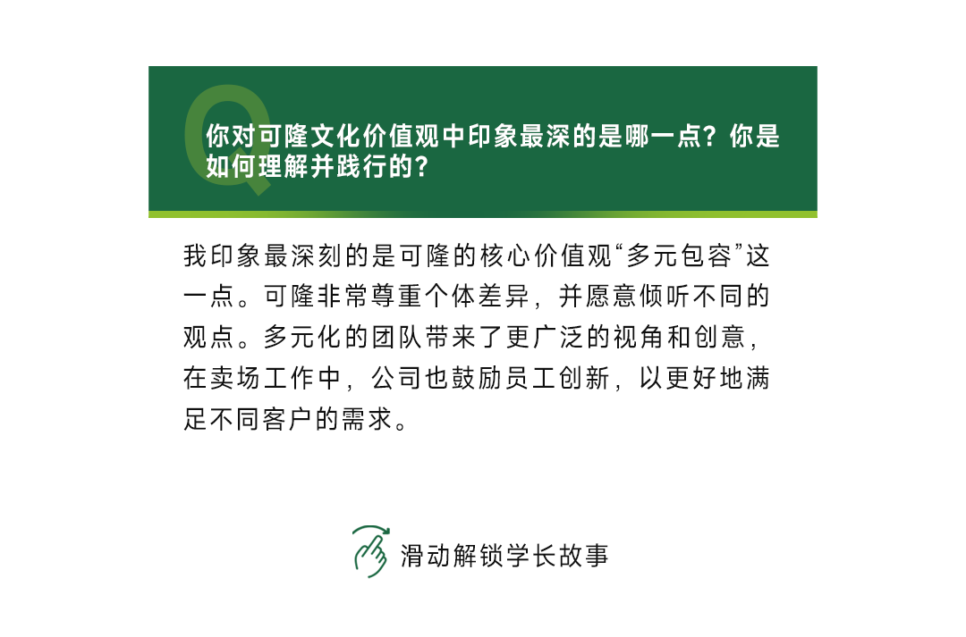 <p>你对可隆文化价值观中印象最深的是哪一点?你是<br/>如何理解并践行的?</p>
<p>我印象最深刻的是可隆的核心价值观“多元包容”这<br/>一点。可隆非常尊重个体差异，并愿意倾听不同的<br/>观点。多元化的团队带来了更广泛的视角和创意，<br/>在卖场工作中，公司也鼓励员工创新，以更好地满<br/>足不同客户的需求。</p>
<p>3<br/>滑动解锁学长故事</p>
