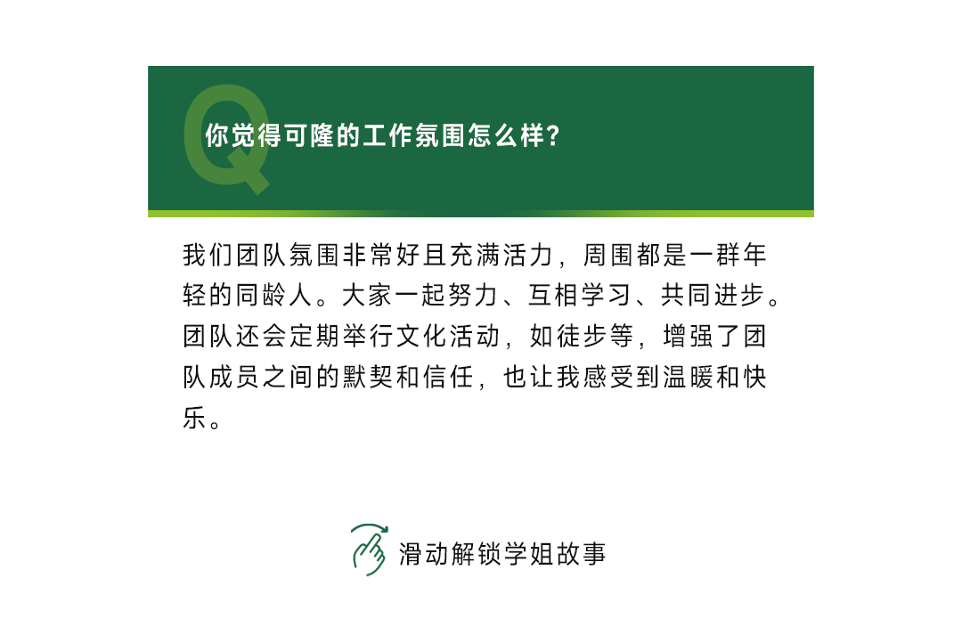 <p>你觉得可隆的工作氛围怎么样?</p>
<p>我们团队氛围非常好且充满活力，周围都是一群年<br/>轻的同龄人。大家一起努力、互相学习、共同进步。<br/>团队还会定期举行文化活动，如徒步等，增强了团<br/>队成员之间的默契和信任，也让我感受到温暖和快<br/>乐。</p>
<p>滑动解锁学姐故事</p>
