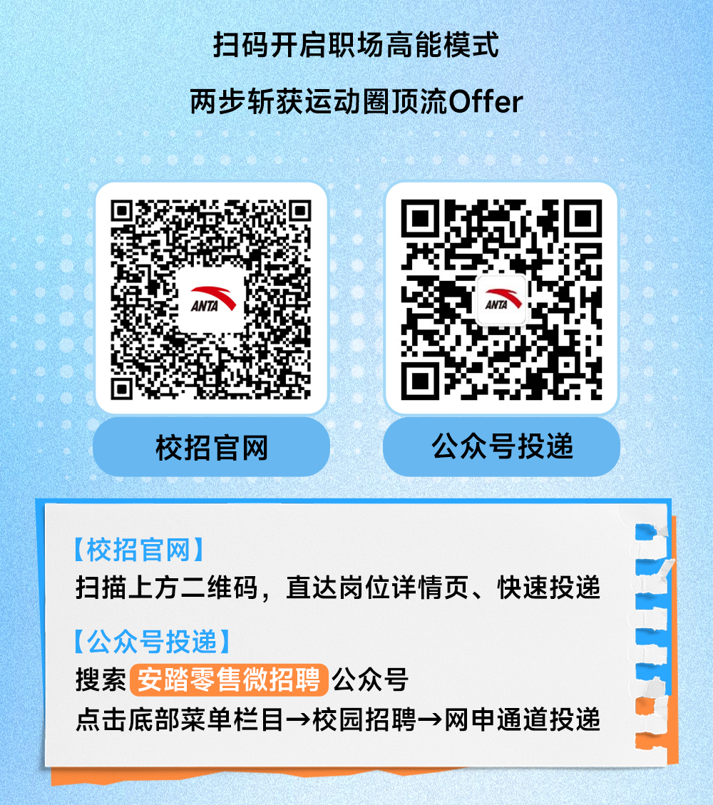 <p>扫码开启职场高能模式<br/>两步斩获运动圈顶流Offer</p>
<p>Al</p>
<p>AN</p>
<p>校招官网</p>
<p>公众号投递</p>
<p>[校招官网]</p>
<p>扫描上方二维码，直达岗位详情页、快速投递<br/>[公众号投递]</p>
<p>搜索安踏零售微招聘 公众号</p>
<p>点击底部菜单栏目→校园招聘→网申通道投递</p>
