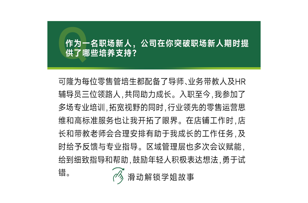 <p>作为一名职场新人，公司在你突破职场新人期时提<br/>供了哪些培养支持?</p>
<p>可隆为每位零售管培生都配备了导师、业务带教人及HR<br/>辅导员三位领路人,共同助力成长。入职至今,我参加了<br/>多场专业培训,拓宽视野的同时,行业领先的零售运营思<br/>维和高标准服务也让我开拓了眼界。在店铺工作时,店<br/>长和带教老师会合理安排有助于我成长的工作任务,及<br/>时给予反馈与专业指导。区域管理层也多次会议赋能，<br/>给到细致指导和帮助,鼓励年轻人积极表达想法,勇于试<br/>错。</p>
<p>滑动解锁学姐故事</p>
