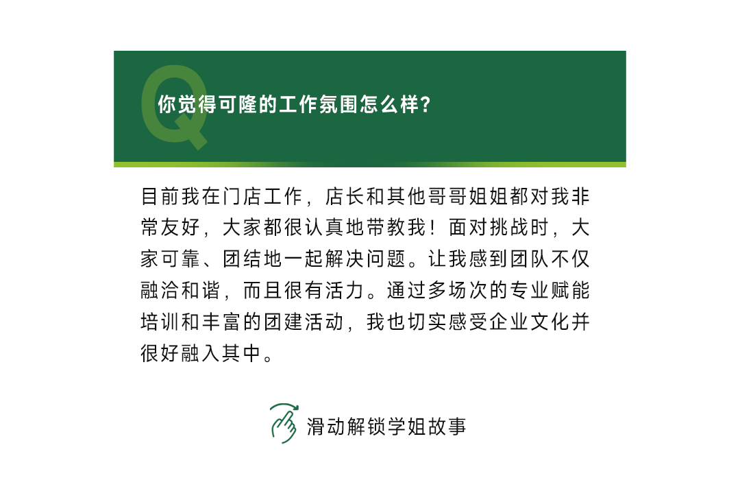 <p>你觉得可隆的工作氛围怎么样?</p>
<p>目前我在门店工作，店长和其他哥哥姐姐都对我非<br/>常友好，大家都很认真地带教我!面对挑战时，大<br/>家可靠、团结地一起解决问题。让我感到团队不仅<br/>融洽和谐，而且很有活力。通过多场次的专业赋能<br/>培训和丰富的团建活动，我也切实感受企业文化并<br/>很好融入其中。</p>
<p>滑动解锁学姐故事</p>
