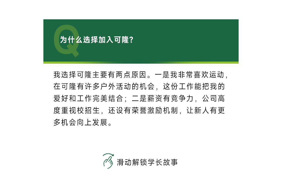 <p>为什么选择加入可隆?</p>
<p>我选择可隆主要有两点原因。一是我非常喜欢运动，<br/>在可隆有许多户外活动的机会，这份工作能把我的<br/>爱好和工作完美结合;二是薪资有竞争力，公司高<br/>度重视校招生，还设有荣誉激励机制，让新人有更<br/>多机会向上发展。</p>
<p>滑动解锁学长故事</p>
