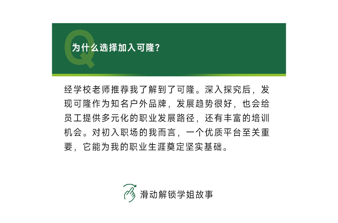 <p>为什么选择加入可隆?</p>
<p>经学校老师推荐我了解到了可隆。深入探究后，发<br/>现可隆作为知名户外品牌，发展趋势很好，也会给<br/>员工提供多元化的职业发展路径，还有丰富的培训<br/>机会。对初入职场的我而言，一个优质平台至关重<br/>要，它能为我的职业生涯奠定坚实基础。</p>
<p>滑动解锁学姐故事</p>
