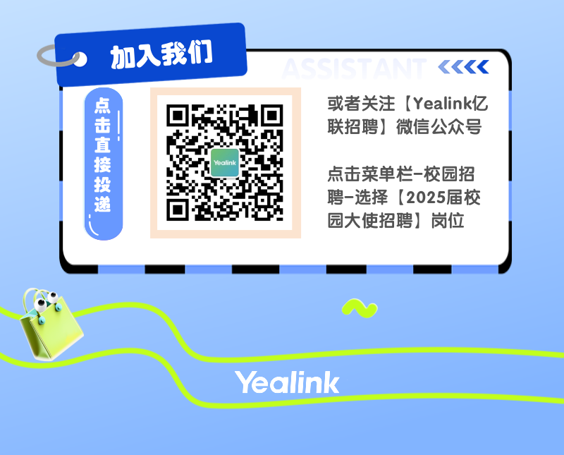 <p>加入我们</p>
<p>点击直接投递</p>
<p>Yealink</p>
<p>或者关注[Yealink亿<br/>联招聘]微信公众号</p>
<p>点击菜单栏-校园招<br/>聘-选择[2025届校<br/>园大使招聘]岗位</p>
<p>Yealink</p>
