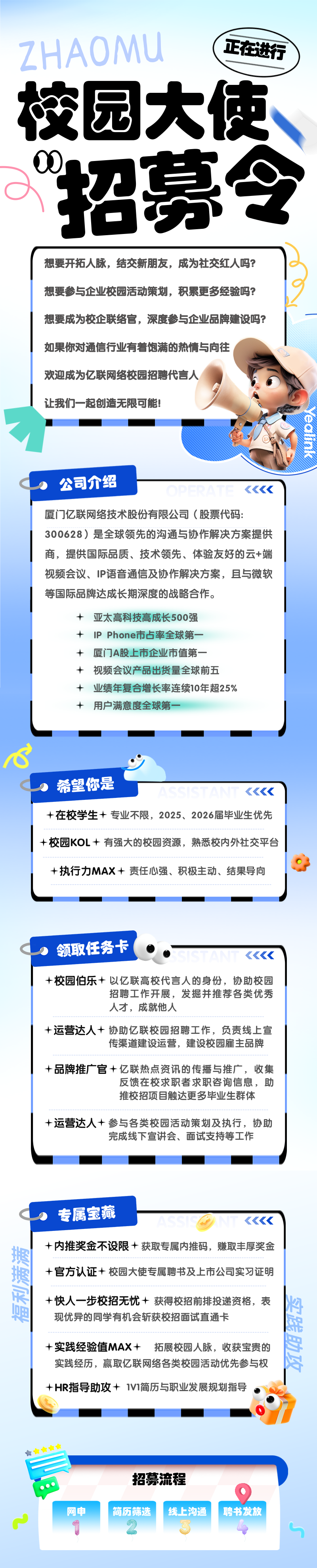 <p>召募令</p>

<table>
<tr><td colspan="2">想要开拓人脉,结交新朋友,成为社交红人吗?想要参与企业校园活动策划,积累更多经验吗?想要成为校企联络官,深度参与企业品牌建设吗?如果你对通信行业有着饱满的热情与向往I欢迎成为亿联网络校园招聘代言人 .让我们一起创造无限可能! ).食公司介绍 《《厦门亿联网络技术股份有限公司(股票代码:300628)是全球领先的沟通与协作解决方案提供商,提供国际品质、技术领先、体验友好的云+端视频会议、IP语音通信及协作解决方案,且与微软等国际品牌达成长期深度的战略合作。+亚太高科技高成长500强+ IP Phone市占率全球第一+厦门A股上市企业市值第-+视频会议产品出货量全球前五+业绩年复合增长率连续10年超25%+用户满意度全球第一-</td>
</tr>
<tr><td colspan="2">希望你是+在校学生十专业不限,2025、 2026届毕业生优先+校园KOL +有强大的校园资源,熟悉校内外社交平台</td>
</tr>
<tr><td colspan="2">+执行力MAX+责任心强、积极主动、结果导向</td>
</tr>
<tr><td colspan="2">领取任务卡 。。 《《+校园伯乐+以亿联高校代言人的身份,协助校园招聘工作开展,发掘并推荐各类优秀人才,成就他人+运营达人+协助亿联校园招聘工作,负责线上宣传渠道建设运营,建设校园雇主品牌+品牌推广官+亿联热点资讯的传播与推广,收集反馈在校求职者求职咨询信息,助推校招项目触达更多毕业生群体</td>
</tr>
<tr><td colspan="2">+运营达人+参与各类校园活动策划及执行,协助完成线下宣讲会、面试支持等工作</td>
</tr>
<tr><td>专属宝藏</td>
<td>《《《+内推奖金不设限+获取专属内推码,赚取丰厚奖金+官方认证+校园大使专属聘书及上市公司实习证明</td>
</tr>
<tr><td></td>
<td>+快人- -步校招无忧+获得校招前排投递资格,表现优异的同学有机会斩获校招面试直通卡</td>
</tr>
<tr><td colspan="2">+实践经验值MAX+ 拓展校园人脉,收获宝贵的实践经历,赢取亿联网络各类校园活动优先参与权+ HR指导助攻+ 1V1简历与职业发展规划指导招募流程9网申 简历筛选 线上沟通 聘书发放T 2 4</td>
</tr>
</table>
