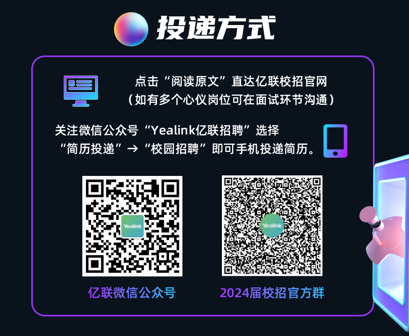 <p>投递方式</p>
<p>点击“阅读原文”直达亿联校招官网<br/>(如有多个心仪岗位可在面试环节沟通)</p>
<p>关注微信公众号“Yealink亿联招聘”选择</p>
<p>“简历投递”→“校园招聘”即可手机投递简历。</p>
<p>Yealink</p>
<p>亿联微信公众号</p>
<p>2024届校招官方群</p>
