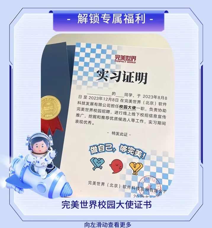 <p>解锁专属福利</p>
<p>完美世界</p>
<p>PERFECT UWORLD<br/>实习证明</p>
<p>的<br/>同学，于2023年8月8</p>
<p>日至2023年12月8日在完美世界(北京)软件<br/>科技发展有限公司担任校园大使一职，负责协助<br/>完美世界校园招聘，进行线上线下校招信息宣传<br/>推广，挖掘和推荐优质候选人等工作，实习期间<br/>表现优秀。</p>
<p>-特发此证-<br/>做自己，<br/>够完美!</p>
<p>完美世界(北京)软件科技发展有限</p>
<p>2096左</p>
<p>完美世界校园大使证书</p>
<p>向左滑动查看更多</p>
