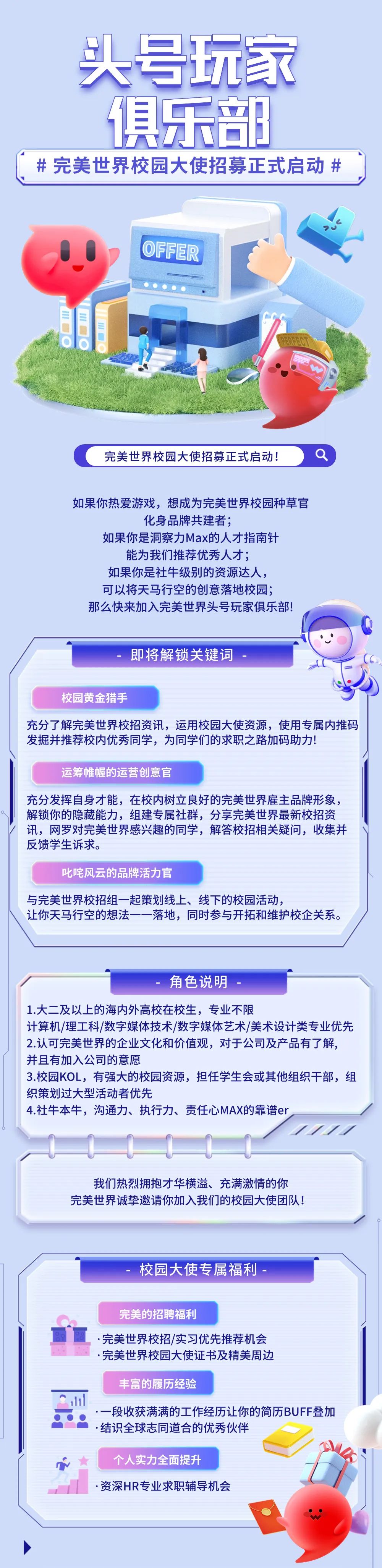 <p>头号玩家</p>
<p>俱乐部</p>
<p>#完美世界校园大使招募正式启动#</p>
<p>OFFER</p>
<p>完美世界校园大使招募正式启动!</p>
<p>如果你热爱游戏，想成为完美世界校园种草官</p>
<p>化身品牌共建者;</p>
<p>如果你是洞察力Max的人才指南针<br/>能为我们推荐优秀人才;</p>
<p>如果你是社牛级别的资源达人，<br/>可以将天马行空的创意落地校园;<br/>那么快来加入完美世界头号玩家俱乐部!</p>
<p>即将解锁关键词</p>
<p>校园黄金猎手</p>
<p>充分了解完美世界校招资讯，运用校园大使资源，使用专属内推码<br/>发掘并推荐校内优秀同学，为同学们的求职之路加码助力!</p>
<p>运筹帷幄的运营创意官</p>
<p>充分发挥自身才能，在校内树立良好的完美世界雇主品牌形象，<br/>解锁你的隐藏能力，组建专属社群，分享完美世界最新校招资<br/>讯，网罗对完美世界感兴趣的同学，解答校招相关疑问，收集并<br/>反馈学生诉求。</p>
<p>叱咤风云的品牌活力官</p>
<p>与完美世界校招组一起策划线上、线下的校园活动，</p>
<p>让你天马行空的想法一-<br/>落地，同时参与开拓和维护校企关系。</p>
<p>角色说明</p>
<p>1.大二及以上的海内外高校在校生，专业不限</p>
<p>计算机/理工科/数字媒体技术/数字媒体艺术/美术设计类专业优先<br/>2.认可完美世界的企业文化和价值观，对于公司及产品有了解，<br/>并且有加入公司的意愿</p>
<p>3.校园KOL，有强大的校园资源，担任学生会或其他组织干部，组<br/>织策划过大型活动者优先</p>
<p>4.社牛本牛，沟通力、执行力、责任心MAX的靠谱er</p>
<p>;</p>
<p>我们热烈拥抱才华横溢、充满激情的你<br/>完美世界诚挚邀请你加入我们的校园大使团队!</p>
<p>校园大使专属福利</p>
<p>完美的招聘福利</p>
<p>完美世界校招/实习优先推荐机会<br/>.完美世界校园大使证书及精美周边</p>
<p>丰富的履历经验</p>
<p>一段收获满满的工作经历让你的简历BUFF叠加<br/>.结识全球志同道合的优秀伙伴</p>
<p>个人实力全面提升</p>
<p>.资深HR专业求职辅导机会</p>
