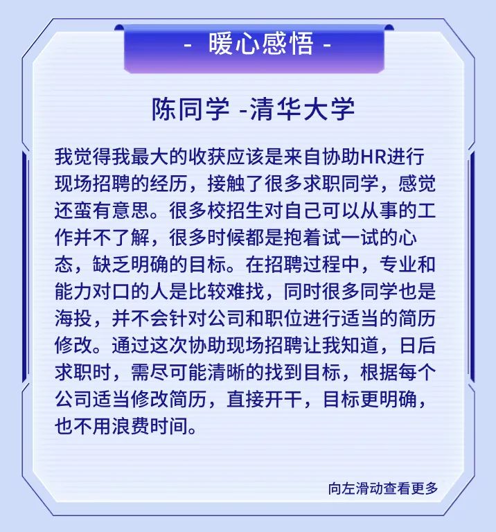 <p>暖心感悟</p>
<p>陈同学-清华大学</p>
<p>我觉得我最大的收获应该是来自协助HR进行<br/>现场招聘的经历，接触了很多求职同学，感觉<br/>还蛮有意思。很多校招生对自己可以从事的工<br/>作并不了解，很多时候都是抱着试一试的心<br/>态，缺乏明确的目标。在招聘过程中，专业和<br/>能力对口的人是比较难找，同时很多同学也是<br/>海投，并不会针对公司和职位进行适当的简历<br/>修改。通过这次协助现场招聘让我知道，日后<br/>求职时，需尽可能清晰的找到目标，根据每个<br/>公司适当修改简历，直接开干，目标更明确，<br/>也不用浪费时间。</p>
<p>向左滑动查看更多</p>
