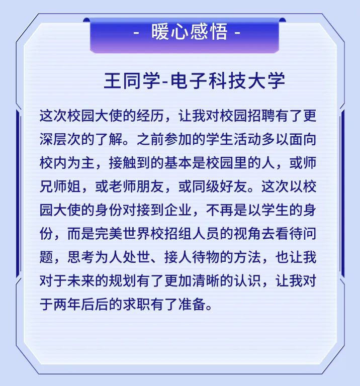<p>暖心感悟</p>
<p>王同学-电子科技大学</p>
<p>这次校园大使的经历，让我对校园招聘有了更<br/>深层次的了解。之前参加的学生活动多以面向<br/>校内为主，接触到的基本是校园里的人，或师<br/>兄师姐，或老师朋友，或同级好友。这次以校<br/>园大使的身份对接到企业，不再是以学生的身<br/>份，而是完美世界校招组人员的视角去看待问<br/>题，思考为人处世、接人待物的方法，也让我<br/>对于未来的规划有了更加清晰的认识，让我对<br/>于两年后后的求职有了准备。</p>
