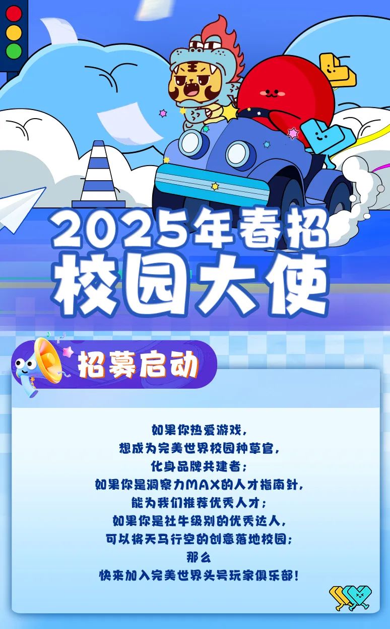 <p>2025年春招<br/>校园大使<br/>招募启动</p>
<p>如果你热爱游戏，</p>
<p>想成为完美世界校园种草官，<br/>化身品牌共建者;</p>
<p>如果你是洞察力MAX的人才指南针，</p>
<p>能为我们推荐优秀人才;<br/>如果你是社牛级别的优秀达人，<br/>可以将天马行空的创意落地校园;</p>
<p>那么</p>
<p>快来加入完美世界头号玩家俱乐部!</p>
